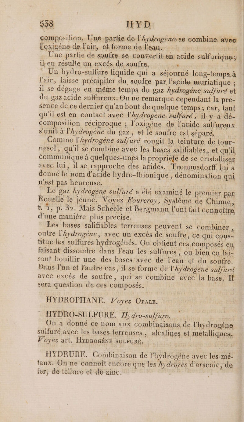 338 IFYD composition. Une partie de l’Aydrogene se combine. avec l'oxigène de l'air, et forme de l’eau. : ar: Une partie de soufre, se convertit en) acide sulfurique ; il, en résulte un excès de soufre, .« +: Un hydro-sulfare liquide qui a séjourné long-temps à l'air, laisse précipiter du soufre par l'acide, muriatique ; il se dégage en même temps du gaz hydrogene sulfuré et du gaz acide sulfureux. On ne remarque cependant la pré- sence de ce dernier qu’au bout de quelque temps; car, tant qu'il est en contact avec l'hydrogene. sulfuré ; il-y à dé- composition réciproque ; l’oxigéne de l'acide sulfureux sunit à l’hydrogene du gaz, et le soufre est séparé. Comme l’Aydrogène suljuré rougit la teinture de tour- nesol, qu'il se combine avec les bases ‚salifiables, et qu'il communique à quelques-unes la propriéjé de se cristalliser avec lui, il se rapproche des acides. Trommsdorff lui a donné le nom d’acide hydro-thionique , dénomination qui n'est pas heureuse. | _ Le gaz hydrogène sulfuré a été examiné le prenuer par Rouelle le jeune. Voyez Hourcroy, Systeme de Chimie, t 1, p. 32. Mais Schéele et Bergmann l'ont fait connoître d'une manière plus précise. | Les bases salifiables terreuses peuvent se combiner Ps outre l’hydrogéne, avec un excés de, soufre, ce qui Cons- tue les sulfures hydrogenes. On obtient ces composés en faisant dissoudre dans l'eau les sulfures , ou bien en fai- sant bouillir une des bases avec de l’eau et du soufre. Dans Fun et Fautre cas, il se forme de l’Aydrogéne sulfure avec excès de soufre, qui se combine avec la base. Il sera question de ces composés. | HYDROPHANF. Voyez Orıır. HYDRO-SULFURE. Hydro-sulfure. On a donné ce nom aux combinaisons, de l'hydrogène sulfuré avec les bases terreuses , alcalines et métalliques. Foyez art. HyproGëne SULFURÉ. HYDRURE. Combinaison de l'hydrogéhe avec les me- aux. On ne connöft encore que les Aydrures d’arsenic, de ter, de tellure et de’zinc.