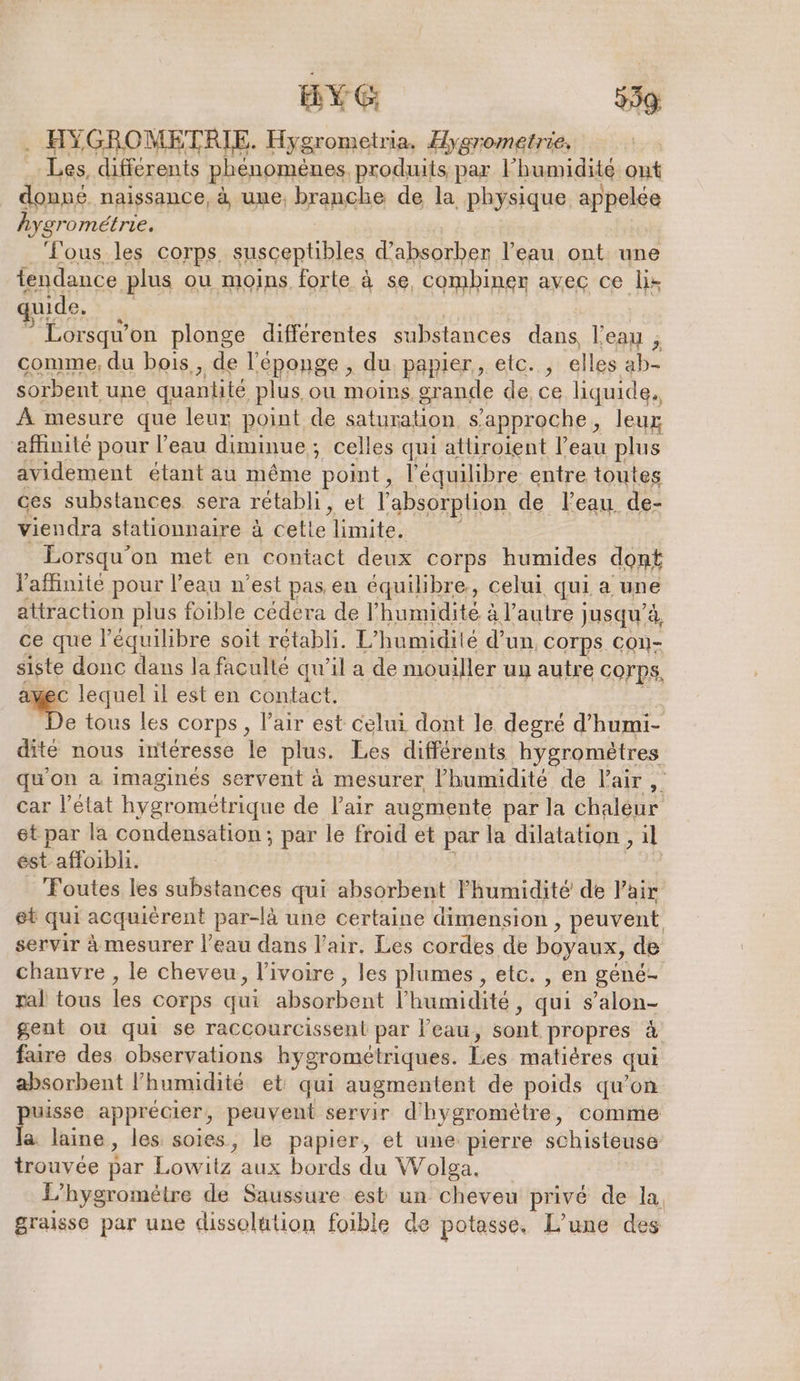 Les, differents phenomenes, produits par l'humidité out donné naissance, à une, branche de la physique appelée hygrométrie. Tous les corps. susceptibles d’absorber l’eau ont une tendance plus ou moins forte à se, combiner avec ce li: quide, Lorsqu’ on plonge differentes ane Le l'eau ; comme, du bois,, de l'éponge , du papier, etc. , elles ab- sorbent une quantité plus ou moins, grande de ce liquide. À mesure que leur point de saturation s'approche, leur affinité pour l’eau diminue; celles qui attiroient l’eau plus avidement étant au même point, l'équilibre entre toutes ces substances sera rétabli, et l'absorption de Feau: de- viendra stationnaire à cette limite, Lorsqu'on met en contact deux corps humides dont Vaflinite pour l’eau n’est pas en équilibre, celui qui a une attraction plus foible cédera de l'humidité à l’autre jusqu’à, ce que l'équilibre soit rétabli. L’humidile d’un corps CON- siste donc dans la faculté qu’il a de mouiller un autre corps, au lequel il est en contact. e tous les corps, l’air est celui dont le degré d’humi- dité nous interesse lé plus. Les différents hygrometres qu'on a imaginés servent à mesurer l'humidité de l'air , car l’état hygrométrique de l'air augmente par la chaleur et par la condensation; par le froid et par la dilatation, il est affoibli. Toutes les substances qui absorbent Fhumidité de Pair et qui acquièrent par-là une certaine dimension , peuvent servir à mesurer l’eau dans l'air. Les cordes de boyaux, de chanvre , le cheveu, l’ivoire , les plumes , etc. , en géné- ral tous les Corps qui absorbent l'humidité ; qui s’alon- gent ou qui se raccourcissent par l'eau, sont propres à faire des observations hygrometriques. Les matières qui absorbent l'humidité et qui augmentent de poids qu’on puisse apprécier, peuvent servir d'hygrometre, comme la laine, les soies, le papier, et une pierre schisteuse trouvée bar Love aux bords du Wolga. L’hygrométre de Saussure esb un cheveu privé de la, graisse par une dissolution foible de potasse. L’une des