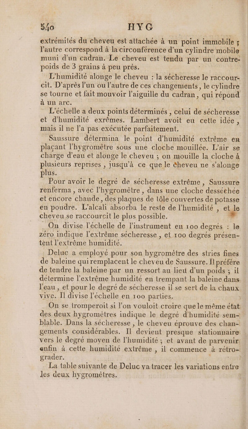 extrémités du cheveu est attachée à un point immobile ; l’autre correspond à la circonférence d’un cylindre mobile muni d’un cadran. Le cheveu est tendu par un contre- poids de 3 grains à peu prés. 3 | L’humidité alonge le cheveu : la sécheresse le raccour- cit. D’après l’un ou l’autre de ces changements, le cylindre se tourne et fait mouvoir l'aiguille du cadran, qui répond à un arc. L’echelle a deux points déterminés , celui de sécheresse et d'humidité exrêmes. Lambert avoit eu cette idée, mais il ne l’a pas exécutée parfaitement. Saussure determina le point d'humidité extrême en plaçant l’hygromètre sous une cloche mouillée. L’air se charge d’eau et alonge le cheveu ; on mouille la cloche à plusieurs reprises , jusqu’à ce que le &amp;heveu ne s’alonge plus. Pour avoir le degré de sécheresse extrême, Saussure renferma , avec l’hygrométre , dans une cloche desséehée et encore chaude, des plaques de löle couvertes de potasse en poudre. L’alcali absorba le reste de l'humidité , et le cheveu se raccoureit le plus possible. » . On divise l'échelle de l'instrument en 100 degrés : le zéro indique l'extrême sécheresse , et 100 degrés présen- tent l'extrême humidité. Deluc a employé pour son hygromètre des stries fines de baleine quiremplacent le cheveu de Saussure. I préfére de tendre la baleine par un ressort au lieu d’un poids ; il détermine l'extrême humidité en trempant la baleine dans l'eau , et pour le degré de sécheresse il se sert de la chaux vive. Il divise l'échelle en 100 parties. | . On se tromperoit si l’on vouloit croire que le même état des deux hygrometres indique le degré d'humidité sem- blable. Dans la sécheresse , le cheveu éprouve des chan- gements considérables. Il devient presque stationnaire vers le degré moyen de l'humidité ; et avant de parvenir. enfin à cette humidité extrême , il commence à rétro- grader. eur La table suivante de Deluc va tracer les variations entre les deux hygromètres.
