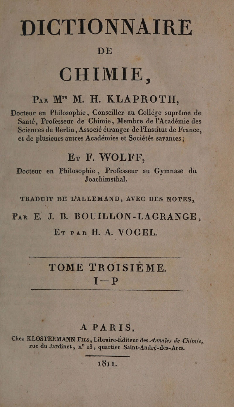 DICTIONNAIRE CHIMIE, Par M° M. H. KLAPROTH, Docteur en Philosophie, Conseiller au Collége suprême de Santé, Professeur de Chimie, Membre de l’Académie des Sciences de Berlin, Associé étranger de l’Institut de France, et de plusieurs autres Académies et Sociétés savantes ; Er F. WOLFF, Docteur en Philosophie, Professeur au Gymnase du Joachimsthal. TRADUIT DE L'ALLEMAND, AVEC DES NOTES, Par E. J. Be BOUILLON-LAGRANGE, Er rar H A. VOGEL. TOME TROISIÈME. STR A PARIS, Chez KLOSTERMANN Fıts, Libraire-Editeur des Annales de Chimie, rue du Jardinet, n° 13, quartier Saint-Andre-des- Ares. 1811,