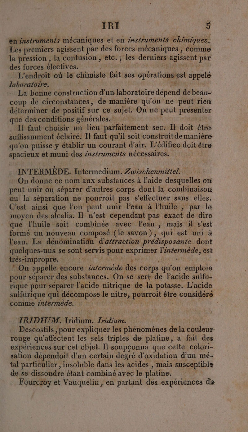 en instruments mécaniques et en instruments chimiques. Les premiers agissent par des forces mécaniques , comme la pression , la contusion , etc. ; les rh AeIeseRL par des forces Mb tives. L'endroit où ie eur fait ses opérations. est appelé laboratoire. La bonne bb CE qu d’un laboratoire dépend de beau- coup de circonstances, de manière qu'on ne peut rien déterminer de positif sur ce sujet. On ne peut Loc que des conditions générales. | Il faut choisir un lieu parfaitement sec. Il doit étés suffisamment éclairé. Il faut qu'il soit construitde manière qu'on puisse, y établir un courant d'air. L’ édifice doit être spacieux et muni des znstruments nécessaires. INTERMEDE. Intermedium. Zwischenmittel. On donne ce nom aux substances à l’aide desquelles on peut unir ou séparer d’autres corps dont la combinaison ou la séparation ne pourroit pas s'effectuer sans elles. C'est ainsi que lon peut unir l’eau à l’huile , par le moyen des alcalis. Il n’est cependant pas exact de dire que lhuile soit combinée ‘avec Yeau , mais il s’est formé un nouveau composé (le savon), qui est uni à l'eau. La dénominatiôn d’affraction predisposante dont quelques-uns se sont servis Kan? exprimer l’intermede, est très-impropre. % x . | On appelle encore internere ‚des corps gu on emploie pour separer des substances. On se sert de l'acide sulfu- rique pour séparer l'acide nitrique de la potasse. L’acıde sulfurique qui decompose le sue PARrrOLE être considéré comme intermede. TRIDIUM. Tridium. a | Descostils ‚pour expliquer les phénomènes de la couleur rouge qu'affectent les sels triples de platine, a fait des expériences sur cet objet. Il soupçonna que cette colori- sation dependoit d'un certain degré d’oxidation d’un me- tal particulier, insoluble dans les acides , mais susceptible de se dissoudre étant combiné avec le platine. Fourcroy et Vauquelin, en partant des expériences de