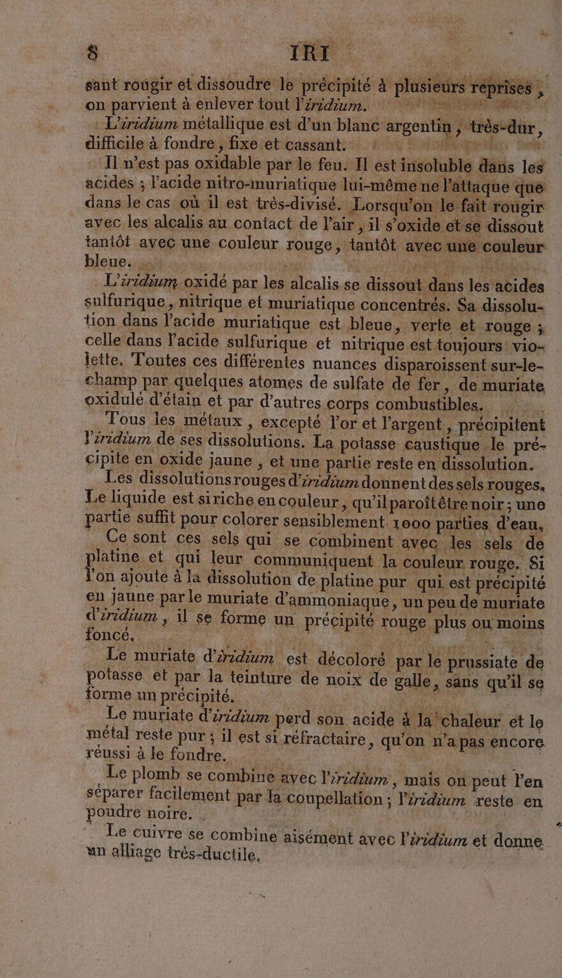sant rougir et dissoudre le précipité &amp; plusieurs reprises on parvient à enlever tout Tiridium. AAA ü RR ak : L’iridium métallique est d’un blanc argentin , très-dur, difficile-à fondre; fixeieticassant: 1e. Kr tapes tele ' I m'est pas oxidable par le feu. Il est insoluble dans les acides ; l'acide nitro-muriatique lui-même ne l'attaque que dans le cas où il est très-divisé. Lorsqu'on le fait rougir avec les alcalis au contact de l'air , il s’oxide et se dissout tantôt avec une couleur rouge, tantôt avec une couleur hleupigalh cos CS CON en L’iridium oxidé par les alcalis se dissout dans les acides sulfurique, nitrique et muriatique concentrés. Sa dissolu- tion dans l'acide muriatique est bleue, verte et rouge ; celle dans Facide sulfurique et nitrique est toujours: vio- lette. Toutes ces différentes nuances disparoissent sur-le- Champ par quelques atomes de sulfate de fer, de muriate oxidulé d’etain et par d’autres corps combustibles. Tous les métaux , excepté Por et l'argent , précipitent Yırıdıum de ses dissolutions. La potasse caustique le pré- cipite en oxide jaune , et une partie reste en dissolution. Les dissolutionsrouges d’iridium donnent des sels rouges. Le liquide est siriche en couleur ‚ qu'ilparoîtétrenoir ; une partie suffit pour colorer sensiblement 1000 parties. d’eau, Ce sont ces sels qui se combinent avec les sels de PRE qui leur communiquent la couleur rouge. Si ‘on ajoute à la dissolution de platine pur qui est précipité en Jaune parle muriate d’ammoniaque, un peu de muriate dzridium , il se forme un précipité rouge plus ou moins LORCE RTE RD PC ET . Le muriate d’iridium est décoloré par le prussiate de potasse et par la teinture de noix de galle, sans qu'il se forme un précipité. | Me Mes eg Le muriate d’iridium perd son acide à la chaleur et le métal reste pur ; il est si réfractaire, qu’on n’a pas encore réussi à le fondre. + Nr en Le plomb se combine avec Piridium ‚ mais on peut Pen séparer facilement par la coupellation ; Piridium reste en poudre noire. . | Le Cuivre se combine aisément avec l’eridium et donne. un alliage trés-ductile.