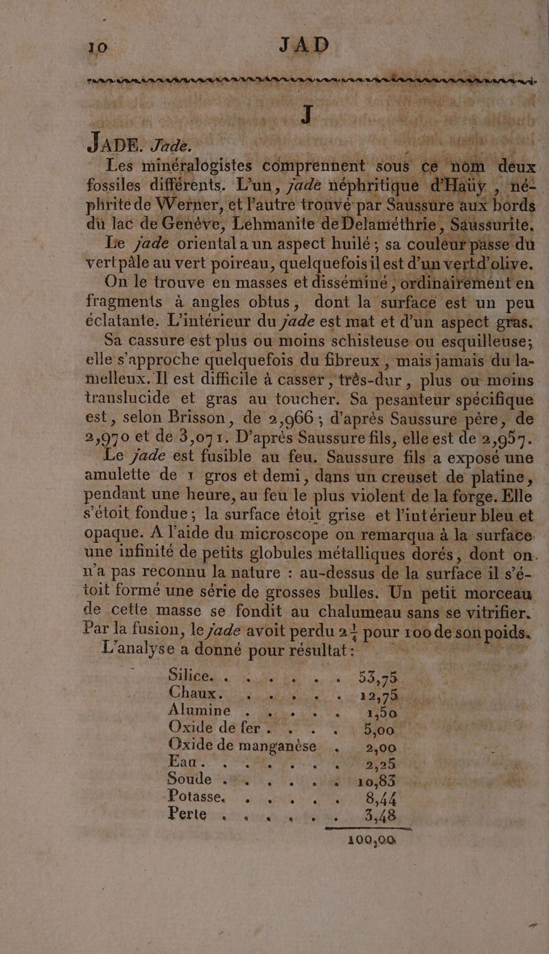 Les minéralogistes comprennent sous ce nom deux fossiles différents. L’un, /ade néphritique d’Ha üy „ne phritede Werner, et Yautre trouve par Saussure aux bords du lac de Genève, Lehmanite de Delamethrie, Saussurite, Be Jade oriental a un aspect huilé; sa couleur passe du vertpäle au vert poireau, quelquefois il est d’un vertd’olive. On le trouve en masses et disséminé ; ordinairement en fragments à angles obtus, dont la surface est un peu éclatante. L'intérieur du Jade est mat et d’un aspect gras. Sa cassure est plus ou moins schisteuse ou esquilleuse; elle s'approche quelquefois du fibreux , mais jamais du la- melleux. Il est difficile à casser , très-dur , plus ou moins translucide et gras au toucher. Sa pesanteur spécifique est, selon Brisson, de 2,966 ; d’après Saussure père, de 2,970 et de 3,071. D’après Saussure fils, elle est de 2,957. _ Le jade est fusible au feu. Saussure fils a exposé une amulette de 1 gros et demi, dans un creuset de platine, _ pendant une heure, au feu le plus violent de la forge. Elle s’etoit fondue; la surface étoit grise et l’intérieur bleu et opaque. À l’aide du microscope on remarqua à la surface une infinité de petits globules métalliques dorés, dont on. n'a pas reconnu la nature : au-dessus de la surface il s’é- toit formé une série de grosses bulles. Un petit morceau de cette masse se fondit au chalumeau sans se vitrifier. Par la fusion, le jade avoit perdu 21 pour roode son poids. L'analyse a donné pour résultat: CE ia er DR Cham ee AE à Algmine nu 2.0. AU Oxide defer. a. . . ode Oxide de manganèse . 2,00 Bao. 2 OMS TONNES Soude ya... ein Botässe, a NATURE Perlen aa TS