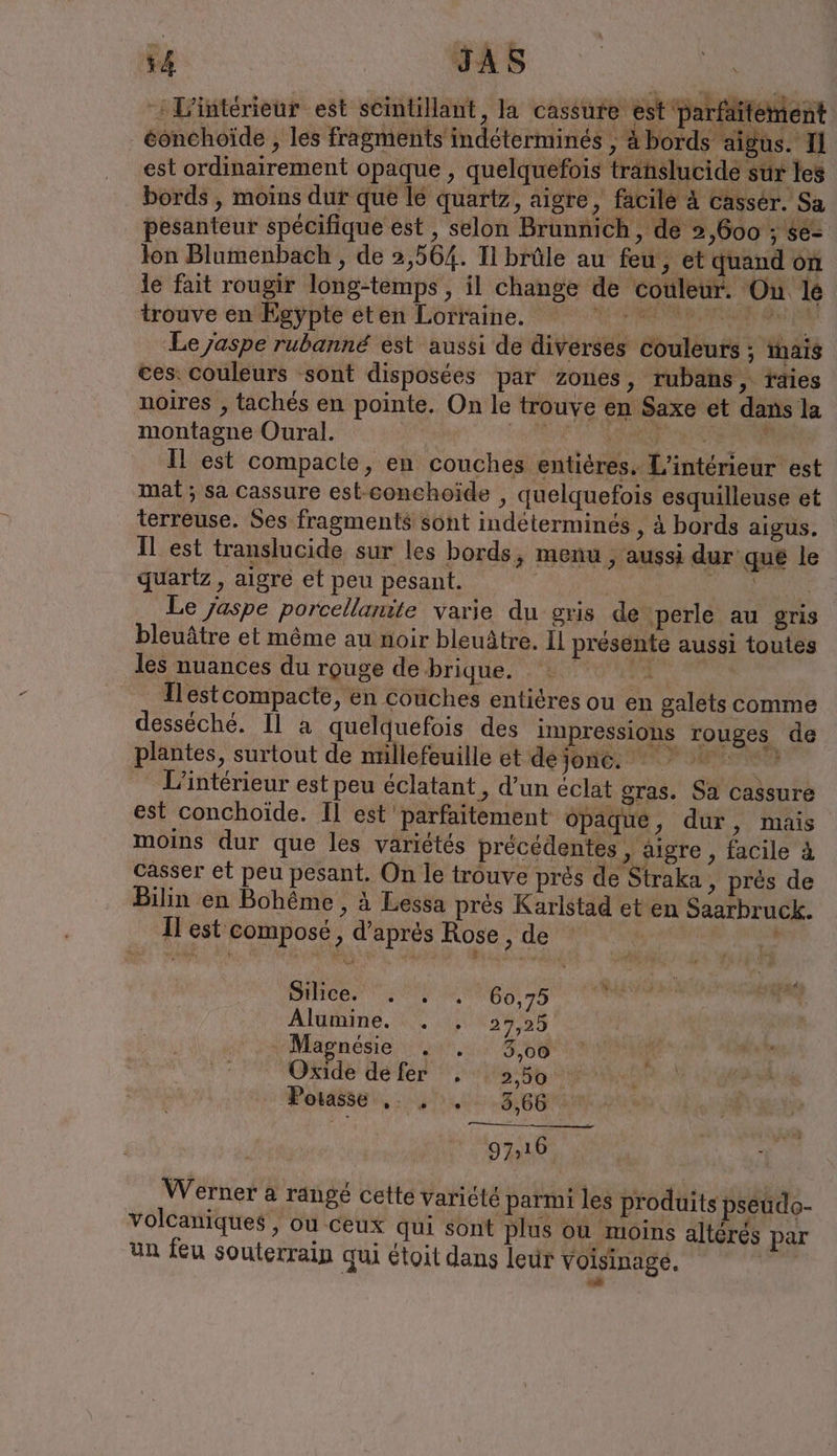 54 JAS : L'intérieur est scintillant, la cassure est Parfaitement eonchoide , les fragments indéterminés , à bords aigus. II est ordinairement opaque, quelquefois translucide sur les bords , moins dur que le quartz, aigre, facile à casser. Sa pesanteur spécifique est , selon Brunnich, de 2,600 ; se- lon Blumenbach , de 2,564. Il brûle au feu, et quand on le fait rougir long-temps , il change de couleur. Ou le trouve en Egypte eten Lorraine. mn PEN Le jaspe rubanné est aussi de diverses couleurs ; mais ces couleurs sont disposées par zones, rubans, taies noires , tachés en pointe. On le trouve en Saxe et dans la montagne Oural. Se NPC NA EE Il est compacte, en couches entières. L'intérieur est mat; sa Cassure est-conchoide , quelquefois esquilleuse et terreuse. Ses fragments sont indéterminés , à bords aigus. Il est translucide sur les bords, menu ; aussi dur que le quartz, aigre et peu pesant. | | Le jaspe porcellanite varie du gris de perle au gris bleuätre et même au noir bleuätre. Il présente aussi toutes les nuances du rouge de brique. RR Ilestcompacte, en couches entiéres ou en galets comme desseche. Il a quelquefois des impressions rouges de plantes, surtout de mnllefeuille et dejone. * ur L'intérieur est peu éclatant , d’un éclat gras. Sa cassure est conchoide. Il est parfaitement opaque, dur ‚ mais moins dur que les variétés précédentes , aigre , facile à casser et peu pesant. On le trouve prés de Straka, prés de Bilin en Bohême , à Lessa près Karlstad et en Saarbruck. ll est composé , d’après Rose A Silree. se M 60,75 u + Alumine . . 27,25 „Magnesie . . 3,00 ‘Oxide dé fer . 5,50 1! Poraise:,. Ns 97,16 Werner a range cette variété parmi les produits pseudo- volcaniques, où ceux qui sont plus où moins altérés par un feu souterrain qui étoit dans leur voisinage.