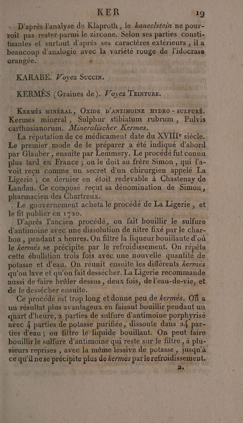 D’après l'analyse de Klaproth, le kaneelstein ne pour- roit pas rester parmi le zircone. Selon ses parties consti- tuantes et surtout d’après ses caractères extérieurs , il a beaucoup d’analogie avec la variété rouge de l'idocrase orangée., | x sf | KARABE. Voyez Succm. . KERMES (Graines de). Yoyez Taıntune. : KerMÈS MINÉRAL, OXIDE D’ANTIMOINE HYDRO - SULFURÉ. Kermes mineral, Sulphur stibiatum rubrum , Pulvis carthusianorum. Mineralischer Kermes. ö | La réputation de ce médicament date du XVIIIe siècle. Le premier. mode de le préparer a été indiqué d’abord par Glauber, ensuite par Lemmery. Le procédé fut connu plus tard en France ; on le doit au frère Simon , qui l’a- voit recu comme un secret d'un chirurgien appelé La Ligerie ; ce dernier en étoit redevable à Chastenay de Landau. Ce composé reçut sa dénomination de Simon, pharmacien des Chartreux. Le gouvernement acheta le procédé de La Ligerie , et le fit publier en 1720. : D'après l’ancien procédé, on fait bouillir le sulfure d’antimoine avec une dissolution de nitre fixé par le char- bon , pendant 2 heures. On filtre la liqueur bouillante d’où le kermes se précipite par le refroidissement. On répète cette ébullition trois fois. avec une nouvelle quantite de potasse et d’eau. On réunit ensuite les différents kermes qu’on lave et qu'on fait dessecher. La Ligerie recommande aussi de faire brûler dessus , deux fois, de l’eau-de-vie, et de le dessécher ensuite. | | | | Ce procede est trop long et donne peu de kermes. Où a un résultat plus avantageux en faisant bouillir pendant un quart d'heure, 2 parties de sulfure d’antimoine porphyrisé avec A parties de potasse purifiee, dissoute dans 24 par- ties d’eau; on filtre le liquide bouillant. On peut faire bouillir le sulfure d’antimoine qui reste sur le filtre , à plu- sieurs reprises , avec la même lessive de potasse , jusqu'à ce qu'ilnese précipite plus dekermes parle refroidissement. 2.