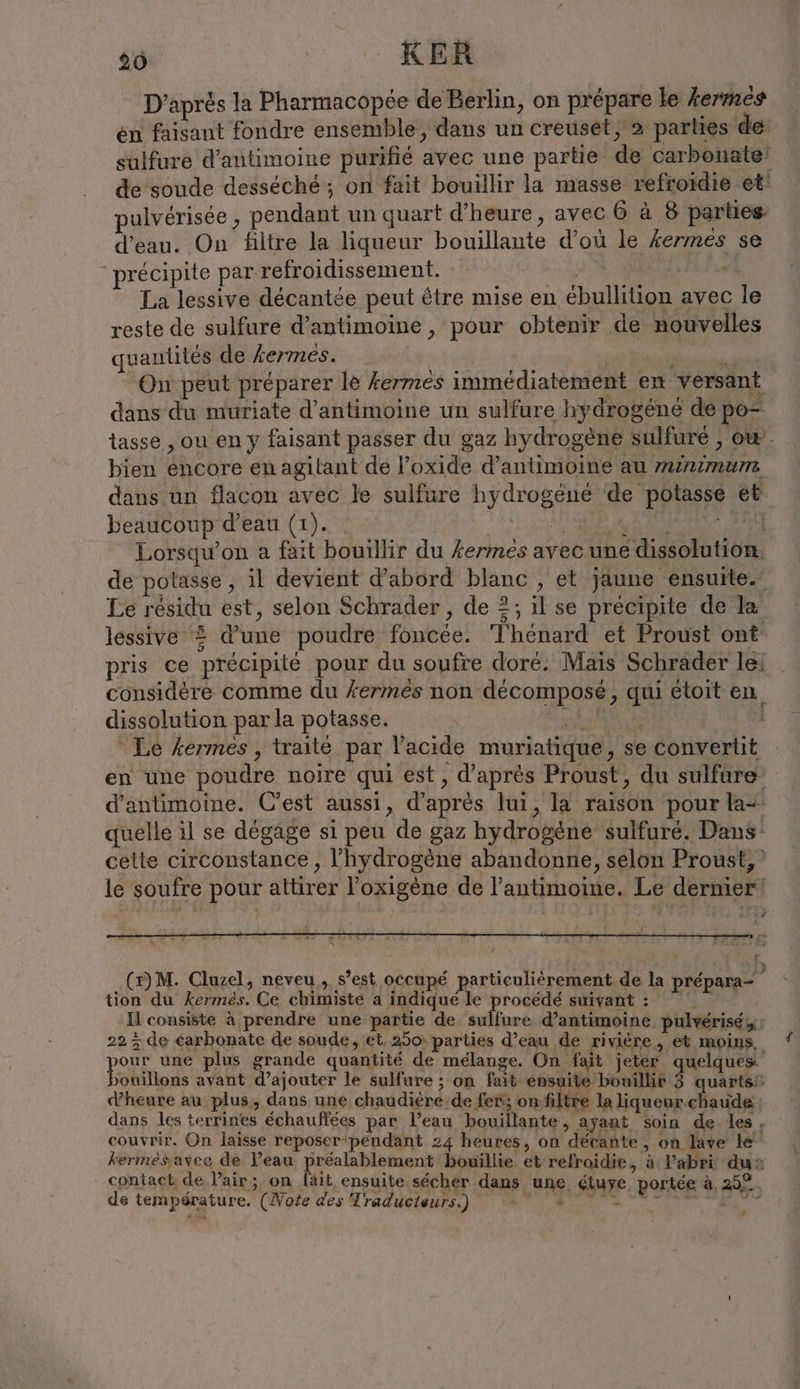 26 KER D’après la Pharmacopée de Berlin, on prépare le kermes en faisant fondre ensemble, dans un creuset, 2 parties de sulfure d’antimoine purifié avec une partie de carbonate! de soude desséché; on fait bouillir la masse refroidie et: pulvérisée , pendant un quart d'heure, avec 6 à 8 parties. d'eau. On filtre la liqueur bouillante d’où le kermes se précipite par refroidissement. T0 “+ La lessive decantde peut être mise en ébullition avec le reste de sulfure d’antimoine , pour obtenir de nouvelles quantités de kermes. er NC | en On peut préparer le kermes immédiatement en versant dans du muriate d’antimoine un sulfure hydrogene de po- tasse , ou en y faisant passer du gaz hydrogène sulfure , ow. bien encore en agilant de l’oxide d’antimoine au minimum. dans un flacon avec le sulfure hydrogene de potasse et beaucoup d’eau (1). Na AAIQS à A EEE PAR Lorsqu'on a fait bouillir du kermes avec une dissolution. de potasse, il devient d’abord blanc , et jaune ensuite. Le résidu est, selon Schrader, de 2; il se précipite de la lessive 2 d’une poudre foncée. T'hénard et Proust ont pris ce précipité pour du soufre doré. Mais Schrader le: _ considère comme du kermes non decompose, qui étoit en dissolution par la potasse. u | Le fermes , traité par l'acide muriatique, se convertit en une poudre noire qui est, d’après Proust, du sulfare d’antimoine. C'est aussi, d’après lui, la raison pour la: quelle il se dégage si peu de gaz hydrogène sulfuré. Dans cette circonstance , l'hydrogène abandonne, selon Proust, le soufre pour attirer l'oxigène de l’antimoine. Le dernier: 2 (z)M. Cluzel, neveu, s’est occupé particulierement de la prepara-  tion du kermes. Ce chimiste a indiqué le procédé suivant : Il consiste à prendre une partie de sulfure d’antimoine pulverisey; 22 ; de carbonate de soude, et. 250: parties d’eau de rivière, et moins, your une plus grande quantité de mélange. On fait jetér quelques Fokiliods avant d’ajouter le sulfure ; on fait ensuite bouillir 3 quartss dheure au plus, dans une chaudière de fer; on:filtre laliqueur chaude dans les terrines échauffées par l’eau bouillante, ayant soin de.les, couvrir. On laisse reposer pendant 24 heures, on décante, on lave le kermessaveo de Veau préalablement bouillie et refroidie, à l'abri dus contact de lair; on fait ensuite sécher dans une étuye portée à 25°. de température. (Note des Traducteurs.)