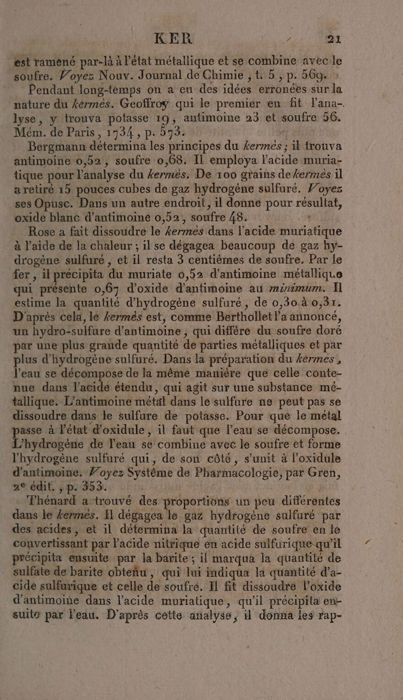 KER AT est ramené par-là à l’état métallique et se ren avec le soufre. Voyez Nouv. Journal de Chimie ; t 5 , p. 569. Pendant long-temps on a eu des idées erronées sur la nature du kermes. Geoffroy qui le premier en fit l'ana- lyse, y trouva potasse 19, autimoine 23 et SOMME 56. Mem. de Paris, 1734 , p. 573. Bergmann détermina les principes du bind il trouva antimoine 0,52, soufre 0,68. Il employa l'acide muria- tique pour!’ analyse du kermes.' De 100 grains dekermes il a retiré 15 pouces cubes de gaz hydrogène sulfuré. Yoyez ses Opusc. Dans un autre endroit, il donne pour Sr oxide blanc d’antimoine 0,52, soufre 48. Rose a fait dissoudre le kermes dans l'acide aitide à l’aide de la chaleur ; il se degagea beaucoup de gaz hy- drogene sulfuré , el resta 3 centiemes de soufre, Par le fer , il précipita du muriate 0,52 d’antimoine métallique qui présente o ‚67 d'oxide d'antimoine au minimum. Il estime la quantité d'hydrogène sulfuré, de 0,30.à 0,31. D'après cela, le kermes est, comme Berthollet l'a annoncé, un hydro- Sulfüre dahtimöine ‚ qui diffère du soufre doré par une plus grande quantité de parties metalliques et par plus d'hydrogène sulfuré. Dans la prépar ation du kermes, l’eau se décompose de la mêmé manière que celle conte- nue dans l'acide étendu, qui agit sur une substance me- tallique. L’antimoine métal dans le sulfure ne peut pas se dissoudre dans le sulfure de potasse. Pour que le metal ri à l'état d’oxidule, il faut que l’eau se décompose. ‘hydrogène de Veau se combine avec le soufre et forme l'hydrogène sulfuré qui, de son côté, s’unit à l’oxidule d’antimoine. Voyez dates de Pharmacologie, par Gren, 2e édit. , p. 353. Thenard a-trouvé des préportions un peu différentes dans le fermes. I dégagéa le gaz hydrogène sulfuré par des acides, et il détermina la quantité de soufre en le convertissant par l'acide nitrique em acide sulfurique-qu’il précipita ensuite par la barite ; il marqua la quantité de sulfate de barite obteñu, qui lui indiqua la quantité d’a- cide sulfurique et celle de soufre. Il fit dissoudre l’oxide d’antimoine dans l’acide muriatique, qu'il précipita en- suit par l’eau. D’après cette analyse, il donna les rap-