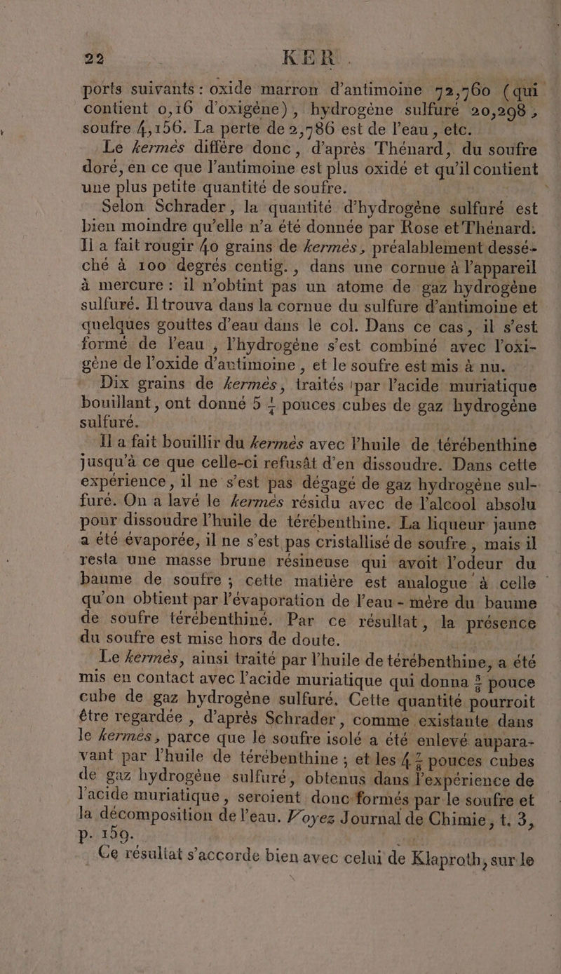 ports suivants: oxide marron d’antimoine 72,760 (qui. content 0,16 d’oxigene), hydrogène sulfure 20,298 , soufre 4,156. La perte de 2,786 est de l’eau , etc. Le fermés diffère donc, d’après Thénard, du soufre doré, en ce que l’antimoine est plus oxide et qu’il contient une plus petite quantité de soufre. Selon Schrader, la quantité d'hydrogène sulfuré est bien moindre qu’elle n’a été donnée par Rose et Thenard: Il a fait rougir 40 grains de kermés, préalablement desse- ché à 100 degrés centig., dans une cornue à l'appareil à mercure : ıl n’obtint pas un atome de gaz hydrogène sulfuré. Iltrouva dans la cornue du sulfure d’antimoine et quelques gouttes d’eau dans le col. Dans ce cas, il s’est formé de leau , l'hydrogène s’est combiné avec l’oxi- gène de l’oxide d’artimoine , et le soufre est mis à nu. Dix grains de kermes, traités 'par l'acide muriatique bouillant , ont donné 5 4 pouces cubes de gaz hydrogène sulfuré. il a fait bouillir du kermes avec l'huile de térébenthine jusqu’à ce que celle-ci refusät d’en dissoudre. Dans cette expérience , il ne s’est pas dégagé de gaz hydrogène sul- furé. On a lavé le kermes résidu avec de l'alcool absolu pour dissoudre l'huile de térébenthine. La liqueur jaune a été évaporée, il ne s’est pas cristallisé de soufre, mais il resta une masse brune resineuse qui avoit l'odeur du baume de soufre ; cette maticre est analogue à celle qu'on obtient par l’'évaporation de l’eau - mére du baume de soufre térébenthiné. Par ce résultat ‚ la presence du soufre est mise hors de doute. | Le fermés, ainsi traité par l'huile de terebenthine, a été mis en contact avec l'acide muriatique qui donna 3 pouce cube de gaz hydrogène sulfuré. Cette quantité pourroit être regardée , d’après Schrader, comme existante dans le fermes, parce que le soufre isolé a été enlevé aupara- vant par l'huile de térébenthine ; et les 4.7 pouces cubes de gaz hydrogène sulfuré, obtenus dans l'expérience de l'acide muriatique , seroient donc formés par le soufre et Ja décomposition de l’eau. Yoyez Journal de Chimie 413, p- 150. Kr ‚Ge résultat s’accorde bien avec celui de Klaproth, sur le