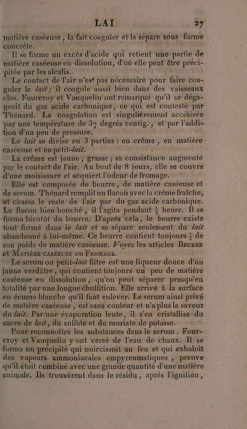 matière caseeuse, la fait le etla separe sous forme concrète. Il se forme un excès décide qui retient une partie de matière caséeuse en dissolution, d’où elle peut être preci- pitée par les alcalis.. Le contact de l’air n’est pas nécessaire pour faire coa- guler le ait; il coagule aussi bien dans des vaisseaux clos. Foureroy et Vauquelin ont remarqué qu'il se déga- geoit du gaz acide carbonique, ce qui est contesté par Thénard. La eoagulation est singuliérement accélérée par une température de 37 degrés FN jH'Otpar l'addi- tion d’un peu de pressure. Le Zaït se divise en 3 parties : en crême , en matière caséeuse et en petit-lasé. | La crême est jaune ; grasse ; sa consistance augmente par le contact'de l'air. Au bout de 8 jours, elle se couvre d’une moisissure et acquiert l'odeur de fromage. | Elle est composée de beurre, de matièré: caseeuse et de serum. Thénard remplitun flacon avec la crême fraîche, ‘et chassa le reste de l'air par du gaz acide carbonique. Le flacon bien bouché , il Yagita pendant ; heure. Il se forma bientôt du beurre. D’après cela, le beurre existe tout formé dans le lait et se sépare seulement du ait abandonné à lui-même. Ce beurre contient toujours + de son poids de matière caséeuse. Voyez les articles Beurne et MATIERE cASÉEUSE ou FROMAGE. Le serum ou petil-lait filtré est une liqueur douce a um jaune verdätre,, qui contient toujours un peu de matière caséeuse en dissolution, qu’on peut séparer presqu’en totalité par une longue ébullition. Elle arrive à la surface en écume blanche qu’il faut enlever. Le serum ainsi privé de matière caséeuse , est sans couleur et n’a plus la saveur du lait. Par une évaporation lente , il s’en cristallise du sucre de lait, du sulfate et du muriate de potasse. Pour reconnoître les substances dans le serum, Four- croy et Vauquelin yont versé de l’eau de chaux. Il se forma un précipité qui noircissoit au feu et qui exhaloit des vapeurs ammoniacales empyreumatiques ; preuve qu'ilétoit combiné avec une grande quantité d’une maliere animale. Ils’ trouvèrent dans le résidu, après lignition,