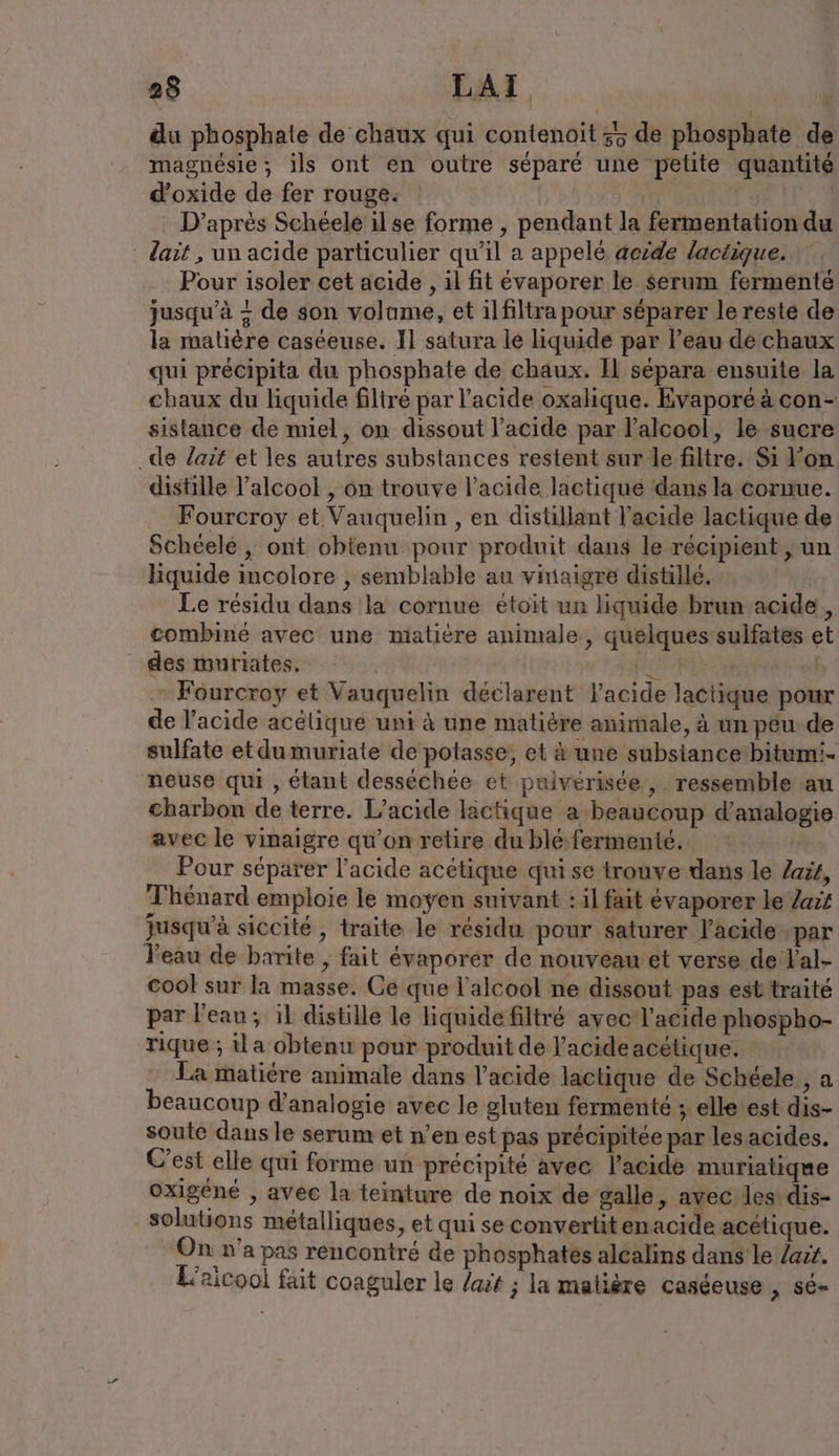du phosphate de chaux qui contenoit 35 de phosphate de magnésie ; ils ont en outre séparé une petite quantité d’oxide de fer rouge. | tar D’apres Scheele ilse forme , pendant la fermentation du Zait , un acide particulier qu’il a appelé aezde lactique. Pour isoler cet acide , il fit evaporer le serum fermente jusqu’à + de son volume, et ilfiltra pour séparer le reste de la malière caséeuse. Il satura le liquide par eau de chaux qui précipita du phosphate de chaux. Il sépara ensuite la chaux du liquide filtre par l’acide oxalique. Evaporé à con- sistance de miel, on dissout l’acide par l'alcool, le sucre _de lait et les autres substances restent sur le filtre. Si Fon distille l'alcool , on trouve l'acide lactique dans la cornue. Fourcroy et Vauquelin , en distillant l'acide lactique de Schéelé , ont ohtenu pour produit dans le récipient , un liquide incolore , semblable au vinaigre distille. Le résidu dans la cornue etoit un liquide brun acide, combiné avec une malière animale, quelques sulfates et des muriates. ee | - Fourcroy et Vauquelin déclarent l'acide lactique pour de l'acide acélique uni à une matière animale, à un p&amp;u.de sulfate et dumuriate de potasse, et à une subsiance'bitumi- neuse qui , étant desséchée et pulverisee ,. ressemble au charbon de terre. L’acide läctique a beaucoup d’analogie avec le vinaigre qu’on retire du blé fermenté. un Pour séparer l’acide acétique qui se trouve dans le Zaiz, Thénard emploie le moyen suivant : il fait évaporer le Zavz Jusqu'à siccité , traite le résidu pour saturer l'acide ‚par Peau de barite , fait evaporer de nouveau et verse de Yal- cool sur la masse. Ce que l'alcool ne dissout pas est traité par l'eau; il distille le liquide filtré avec l'acide phospho- rique ; {la obtenu pour produit de l'acide acétique. La matiére animale dans l'acide lactique de Schéele , a beaucoup d’analogie avec le gluten fermenté ; elle est dis- soute dans le serum et n’en est pas précipitée par les acides. C'est elle qui forme un précipité avec l'acide muriatiqne oxigene , avec la teinture de noix de galle, avec les dis- solutions métalliques, et qui se convertitenacide acétique. On n'a pas rencontré de phosphates alcalins dans le /a:i. L'aicooi fait coaguler le /ait ; la matière caséeuse ; 56»