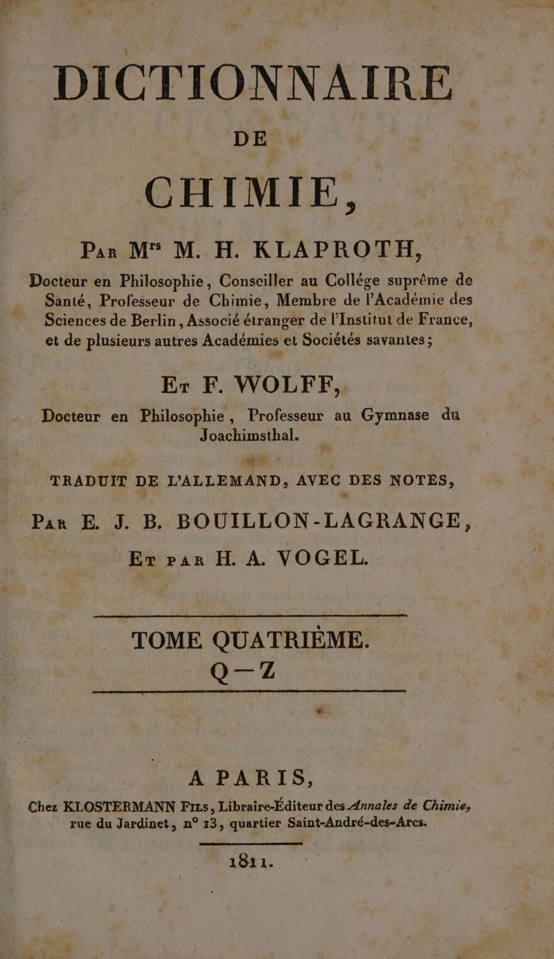 » uk , + DICTIONNAIRE CHIMIE, Par M M. H. KLAPROTH, Docteur en Philosophie, Consciller au College suprême de Santé, Professeur de Chimie, Membre de l’Académie des Sciences de Berlin, Associé étranger de l’Institut de France, et de plusieurs autres Académies et Sociétés savantes ; Er F. WOLFF, Docteur en Philosophie , Professeur au Gymnase du Joachimsthal. x TRADUIT DE LALLEMAND, AVEC DES NOTES, Par E J. B. BOUILLON-LAGRANGE, Er par H. A. VOGEL. TOME QUATRIEME. Q—7Z A PARIS, Chez KLOSTERMANN Frss, Libraire-Editeur des Annales de Chimie, rue du Jardinet, n° 13, quartier Saint-Andre-des-Arcs. 1811.