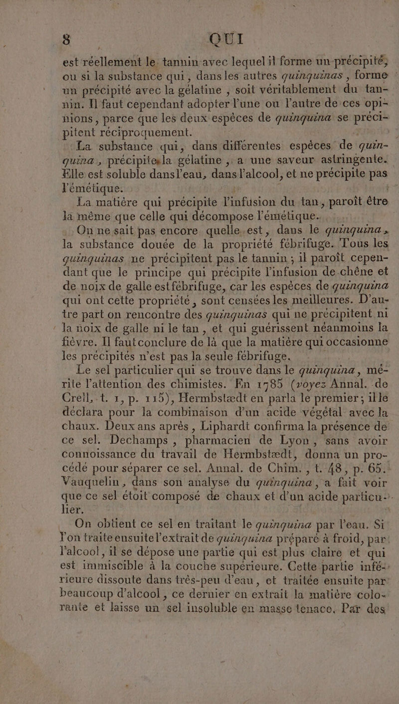 est réellement le. tannin avec lequel il forme un précipite; ou si la substance qui, dansles autres quinquinas , forme | un précipité avec la gélatine , soit véritablement du tan- nin. Il faut cependant adopter l'une ou l’autre de ces opi- pions, parce que les deux espèces de quinquina se préci- pitent réciproquement. La substance qui, dans différentes espèces de quin- quina, precipitesla gélatine ‚a une saveur astringente. Elle est soluble dansl’eau, dans l'alcool, et ne précipite pas l'émétique. up | La matière qui précipite l’infusion du tan, paroït être la même que celle qui décompose l’'émétique. , : On ne sait pas encore quelle.est, dans le quinquina., la substance douée de la propriété fébrifuge. Tous les quinquinas me precipitent pas le tannin ; il paroït cepen- dant que le principe qui précipite l'infusion de.chene et de noix de galle estfébrifuge, car les espèces de quinquina qui ont cette propriété , sont censées les meilleures. D’au- tre part on rencontre des guinguinas qui ne precipitent ni la noix de galle ni le tan , et qui guérissent néanmoins la fièvre. Il fautconclure de là que la matière qui occasionne les précipités n’est pas la seule febrifuge. Le sel particulier qui se trouve dans le guinguina, me- rite l’attention des chimistes. En 1785 (voyez Annal. de Creil, .t. 1, p. 115), Hermbsiædt en parla le premier; ille déclara pour la combinaison d’un acide végétal avec la Chaux. Deux ans après, Liphardt confirma la presence de ce sel. Dechamps , pharmacien de Lyon, sans avoir connoissance du travail de Hermbstædt, donna un pro- cédé pour séparer ce sel. Annal. de Chim. , t. 48, p. 65. Vauquelin, dans son analyse du guinguina, a fait voir que ce sel étoit composé de chaux et d’un acide particu lier. | On obtient ce sel en traitant le guinguina par l’eau. Si l'on traite ensuite l'extrait de guinguina préparé à froid, par! l'alcool, il se dépose une partie qui est plus claire et qui est immiscible à la couche supérieure. Cette partie infe- rieure dissoute dans très-peu d’eau, et traitée ensuite par’ beaucoup d'alcool , ce dernier en extrait la matière colo- rante et laisse un sel insoluble en masse tenace. Par des