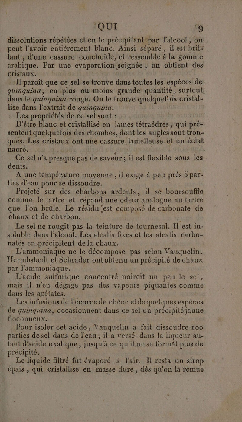 dissolutions répétées et en le precipitant‘par l'alcool , on peut l'avoir entierement blanc. Ainsi séparé , ıl est bril= lant , d’une cassure conchoide, et ressemble à la gomme arabique. Par une OU ELDER UBER AUS ‚ on obtient des cristaux. I paroit que ce sel se trouve dans toutes les espèces de quinquina, en plus ou moins grande quantité, surtout. dans le guinguina rouge. On le trouve quelquefois cristal- sé dans l'extrait de guinguina. Les propriétés de ce sel sont : D'être blanc et cristallisé en lames tetra&amp;dres, qui pré- sentent quelquefois des rhombes, dont les angles sont tron- qués. Les cristaux ont une cassure ‘lamelleuse et un éclat nacre. Ce seln’a presque pas de saveur; il est flexible sous les dents. À une température moyenne , il exige à peu près 5 par- lies d’eau pour se dissoudre. Projeté sur des charbons ardents, il se boursouflle comme le tartre et répand une odeur analogue au tartre que l’on brüle. Le résidu ‘est composé de carbonate de chaux et de charbon. Le sel ne rougit pas la teinture de tournesol. Il est in- soluble dans l'alcool. Les alcalis fixes et les alcalis carbo- natés en-précipitent dela chaux. L’ammoniaque ne le décompose pas selon Vauquelin. Hermbstædt et Schrader ont obtenu un précipité de chaux ar l'ammoniaque. L’acide sulfurique concentré uoircit un peu le sel, mais il n'en dégage pas des vapeurs piquantes comme dans les acétates. Les infusions de écorce de chêne etde quelques espèces de quinquina, occasionnent dans ce sel un précipité jaune floconneux. | Pour isoler cet acide, Vauquelin a fait dissoudre 100 parties de sel dans de l'eau ; il a versé dans la liqueur au- tant d'acide oxalique, jusqu’à ce qu'il ne se formät plus de précipité. Le liquide filtré fut évaporé à lair. Il resta un sirop épais , qui cristallise en masse dure, dès qu’on la remue