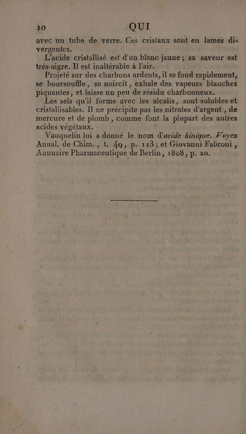 avec un tube de verre. Ces cristaux sont en lames di- vergenies, ; L’acide cristallise est d’un blanc jaune; sa saveur est tres-aigre. Il est inaltérable à l'air. Projeté sur des charbons ardents, il se fond rapidement, se boursouflle, se noircit, exhale ‘des vapeurs blanches piquantes, et laisse un peu de résidu charbonneux. Les sels qu'il forme avec les alcalis, sont solubles et cristallisables. Il ne précipite pas les nitrates d’argent , de mercure et de plomb , comme font la plupart des autres acides vegetaux. Vauquelin lui a donné le nom d’acide kinique. Voyez Annal, de Chim., t. 49, p. 113; et Giovanni Fabroni , Annuaire Pharmaceutique de Berlin, 1808, p. 20.
