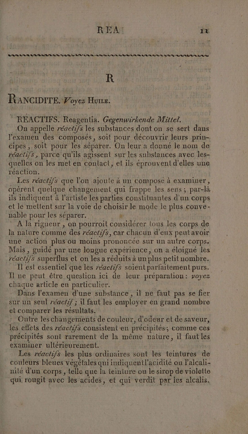 ei, &gt; 14 CR LR DB A DR AB VA Re DR RO, A TS U EI Q/R / D QD /Ù N/D DR DA # R RANCIDITE. Foyez Honz. © REACTIES. Reagentia. Gegenwirkende Mittel, On appelle réactifs les substances dont on se sert dans l'examen des composés , soit pour découvrir leurs prin- Cipes , soit pour les séparer. On leur a donné le nom de réactifs, parce qu'ils agissent sur les substances avec les- quelles on les met en conlact, et ils éprouvent d’elles une réaction. Les réactifs que l’on ajoute à un compose à examiner opérent quelque changement qui frappe les sens, par-là ils indiquent à l'artiste les parties constituantes d’un corps et le mettent sur la voie de choisir le mode le plus conve- nable pour les séparer. k A la rigueur , on pourroit considérer tous 123 corps de la nalure comme des reaot ifs, car Chacun d’eux peut avoir une action plus ou moins prononcée e sur un autre corps, Mais, guide par une longue experience, on a éloigne les réactifs superflus et on lesa reduits à un plus petit nombre. Il est essentiel que les réactifs soient parfartement purs. Il ne peut être question ici de leur préparation: voyez chaque article en particulier. Dans l'examen d’une substance, il ne faut pas se fier sur un seul réactif ; il faut les employer en grand nombre et comparer les résultats. . Outre les changements de couleur, d’odeur et de saveur, les effets des réactifs consistent en précipités; comme ces précipités sont rarement de la même nature, il faut les examiner ultérieurement. Les réactifs les plus ordinaires sont les teintures de _ couleurs bleues végétales qui indiquent? acidité ou l’alcali- nilé d’un corps, telle que la teinture ou le sirop de violette qui. rougit avec les acides, et qui verdit par les alcalis.