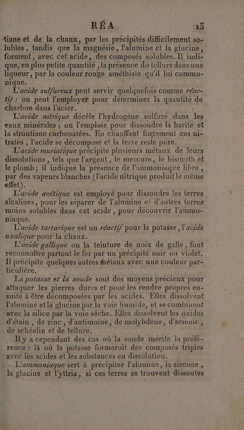 tiane et de la chaux, par les precipites difficilement so- lubles, tandis que la magnésie, l’alumine et la glucine, forment , avec cet acide, des composés solubles. Il indie que, en plus petite quantité ‚la présence du tellure dans une liqueur, par la couleur rouge amethiste qu'il lui commu- nique. L’acide sulfureux peut servir quelquefois comme réac- Zif : on peut Pemployer pour déterminer la quantité de charbon dans l'acier. L’acide nitrigue décèle l'hydrogène sulfure dans les eaux minérales ; on l’emploie pour dissoudre la barite et la strontiane carbonatées. En chauffant fortement ces ni- trates , l'acide se décompose et la terre reste pure. L’acide muriatique précipite plusieurs métaux de leurs dissolutions , tels que l'argent, le mercure, le bismuth et le plomb; il indique la présence de l'ammoniaqué libre , par des vapeurs blanches (l'acide nitrique produit le même effet). L’acide acétique est employé pour dissoudre les terres alcalines, pour les séparer de l’alumine et d’autres terres moins solubles dans cet acide, pour découvrir l’ammo- “niaque. L’acide tartarique est un réactif pour la potasse , l’acide oxalique pour la Chaux. L’acide gallique ou la teinture de noix de galle, font reconnoitre partout le fer par un précipité noir ou violet. Il précipite quelques autres hétaux avec une couleur par- ticuliere. - La potasse et la soude sont des moyens er pour attaquer les pierres dures et pour les rendre propres en- suite à être decomposees par les acides. Elles dissolvent Yalumine etla glucine par la voie humide, et se combinent avec la silice par la voie sèche. Elles dissolvent les oxides d’etain , dé zinc , d’antimoine, de molybdene, d’arsenic, de schéelin et de tellure. Il y a cependant des cas où la soude mérite la prefe- rence : là où la potasse formeroit des composés triples ‘avec les acides et les substances en dissolution. _ L’ammoniague sert à précipiter lalumine, la zircone , la glucine et l’ytlria, si ces terres se trouvent dissoutes