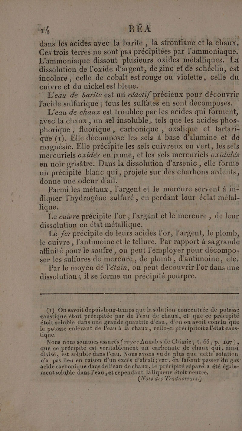 “r4 REA dans les acides avec la barite , la strontiane et la chaux, Ces trois terres ne sont pas précipitées par ’ammoniaque. L’ammoniaque dissout plusieurs oxides métalliques. La dissolution de l’oxide d'argent, de zinc et de schéelin, est incolore, celle de cobalt est rouge ou violette, celle du cuivre et du nickel est bleue. | | L'eau de barite est un réactif préciéux pour découvrir l'acide sulfurique ; tous les sulfates en sont decomposes. L’eau de chaux est troublée par les acides qui forment, avec la chaux , un sel insoluble, tels que les acides phos- phorique , fluorique , carbonique , oxalique et tartari- que (1). Elle decompose les sels ä base d’alumine et de magnesie. Elle précipite les sels cuivreux en vert, les sels mercuriels oxidés en jaune, et les sels mercuriels oxidulés en noir grisâtre. Dans la dissolution d’arsenic , elle forme un précipité blanc qui, projeté sur des charbons ardents, donne une odeur d'ail. Parmi les métaux, l’argent et le mercure servent à ın- diquer l'hydrogène sulfuré , en perdant leur éclat melal- lique. | Le cuivre précipite l'or, l'argent et le mercure , de leur dissolution en état métallique. ; Le fer précipite de leurs acides l'or, l'argent, le plomb, le cuivre , P’antimoine et le tellure. Par rapport à sa grande affinité pour le soufre , on peut l’'employer pour decompo- ser les sulfures de mercure, de plomb, d’antimoine, etc. Par le moyen de l’éfarn, on peut découvrir l’or dans une dissolution ; il se forme un précipité pourpre. (x) On savoit depuis er que la solution concentree de potasse caustique étoit précipitée par de l’eau de chaux, et que ce précipité étoit soluble dans une grande quantite d’eau, d’où on avoit conclu que la potasse enlevant de l’eau à la chaux, celle-ci précipitoità Pétat caus- tique. RAA Nous nous sommes assurés {voyez Annales de Chimie, t. 66, p. 197), ue ce précipité est véritablement un carbonate de chaux qui, ainsi divisé , est soluble dans l’eau. Nous avons vu de plus que cette solution n’a pas lieu en raison d’un exces d’alcali; car, en faisant passer du ga: acide carbonique dans de l’eau de chaux, le précipité sépare a été égale- mentsoluble dans l’eau ,et cependant laliqueur étoit neutre, | (Note des Traducteurs.)