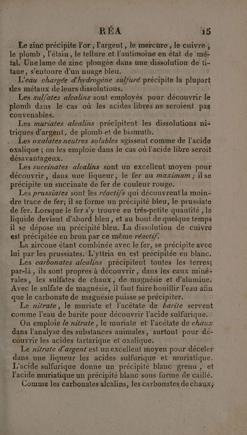 Le zinc précipite For , l'argent , le mercure, le cuivre ; le plomb , l’étain , le tellure et l’antimome en état de mé- tal. Une lame de Eine plongée dans une dissolution de ti- tane, s’entoure d’un nuage bleu. L'eau chargée d'hydrogène sulfuré précipite la plapart des métaux de leurs dissolutions. Les sulfates alcalins sont employés pour découvrir le plomb dans le cas où les acides libres ne seroient pas convenables. Les muriates alcalıns précipitent les dissolutions ni- triques d'argent, de plomb et de bismuth. . Les oxalates.neutres solubles agissent comme de l’acide oxalique ; on les emploie dans le cas où l'acide libre seroit désavantageux. Les succinates alcalins sont un excellent moyen pour decouvrir, dans une liqueur, le fer au maximum ; il se précipite un succinate de fer de couleur rouge. Les prussiates sont les réactifs qui découvrent la moin- ‚ dre trace de fer; il se forme un précipité bleu, le prussiate dé fer. Lorsque le fer s’y trouve en trés-petite quanlite ‚le liquide devient d’abord bleu, et au bout de quelque temps il se depose un précipité bleu. La dissolution de cuivre est précipitée en brun par ce même réactif. La zircone étant combinée avec le fer, se précipite avec lui par les prussiates. L’yttria en est precipitee en blanc. Les carbonates alcalins precipitent toutes les terres; par-là , ils sont propres à découvrir, dans les eaux mine- rales, les sulfates de chaux, de magnésie et d’alumine. Avec le sulfate de magnésie, il faut faire bouillir l’eau afin que le carbonate de magnésie puisse se précipiter. Le nitrate, le muriate et l’acétate de barile servent comme l’eau de barite pour découvrir l'acide sulfurique. On emploie Ze nitrate , le muriate et l’acetate de chaux dans l'analyse des substances animales , surtout pour de- couvrir les acides tartarique et oxalique. Le nitrate d'argent est un excellent moyen pour déceler dans une liqueur les acides sulfurique et muriatique, L’acide sulfurique donne un précipité blanc grenu , et l'acide muriatique un précipité blanc sous forme de caillé. Comme les carbonates alcalins, les carbonates dechaux;
