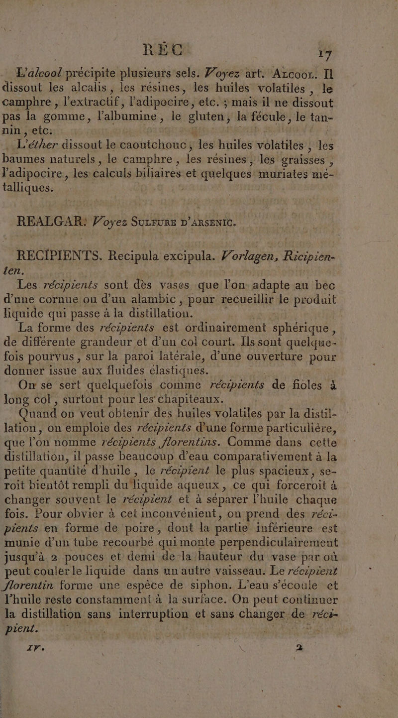 Diag précipite plusieurs sels. Voyez art. Arcoor. Il dissout les alcalis, les résines, les huiles volatiles , le camphre , l’extractif, l'adipocire, etc. ; mais il ne dissout pas la gomme, Yalbumine , le gluten la fééuke, le ie nin , etc: L’ether dissout le caoutchouc, des huiles vélétites! té baumes naturels „le camphre, is résines , les graisses ie l'adipocire, les calculs biliaires.et quelques Portes mie- talliques. REALGAR: Voyez SULRURE D ARSENIC. RECIPIENTS. Recipula are Fe Sr SE Ricipien den. | Les récipients sont dès vases que l’on: adapte au bec d’une cornue ou d’un alambic , pour recueillir le produit liquide qui passe à la distillation. La forme des récipients est ordinairement sphérique , de différente grandeur et d’un coli court. Ils sont quelque - fois pourvus, sur la paroi latérale, d’une ouverture pour donner issue aux fluides élastiques. On se sert quelquefois comme récipients de fioles à long col , surtout pour les chapiteaux. Quand on veut obtenir des huiles volatiles par la distil- lation, on emploie des récipients d'une forme particuliére, que l'on Homme récipients florentins. Comme dans cette distillation, il passe beaucoup d’eau comparativement à la petite quantité d'huile, le récipient le plus spacieux, se- roit bientôt rempli du liquide aqueux, ce qui forceroit à changer souvent le récipient et à séparer l'huile chaque fois. Pour obvier à cet inconvénient, on prend des récz- pients en forme de poire, dont la partie inférieure est munie d’un tube recourbé quimonte perpendiculairement jusqu’à 2 pouces et demi de la hauteur du vase par où peut couler le liquide dans un autre vaisseau. Le récipient florentin forme une espèce de siphon. L'eau s’ecoule cet l'huile reste constamment à la surface. On peut continuer la distillation sans Dern et sans changer. IR: réc- pient. | IVe 7 SC 2