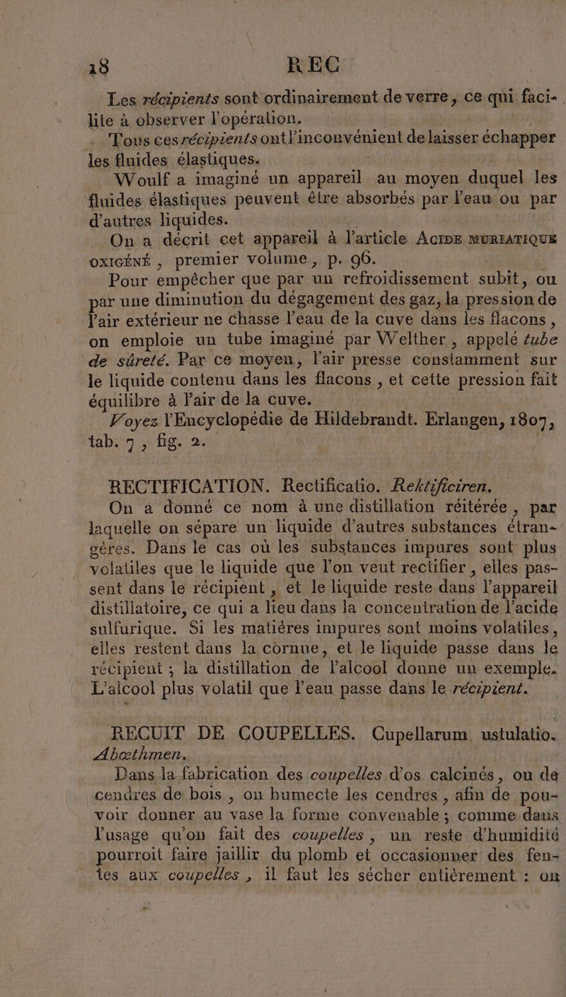 Les récipients sont ordinairement de verre, ce qui faci- lite à observer l’operalion, Tous cesrecipientsontl’incon vénient de laisser échapper les fluides élastiques. Woulf a imaginé un il, au moyen duquel les fluides élastiques. peuvent être absorbés par Feau ou par d’autres liquides. On a décrit cet appareil à l’article Acrpe MURIATIQUE oxIGÉNÉ , premier volume, p. 96. Pour empêcher que par un refroidissement subit, ou ar une dinunution du dégagement des gaz, la pression de Pair extérieur ne Chasse l’eau de la cuve dans les flacons, on emploie un tube imaginé par Welther , appelé Zube de süreté. Par ce moyen, l'air presse constamment sur le liquide contenu dans les flacons , et cette pression fait équilibre à Fair de la cuve. Voyez me be dcr N de Hildebrandt. Erlangen, 1807 À tab. 7, hg. 2; RECTIFICATION. Rectificatio. Aektifieiren, On a donné ce nom à une distillation reiteree , par laquelle on sépare un liquide d’autres substances étran- oères. Dans le cas ou les substances impures sont plus volatiles que le liquide que l’on veut rectifier , elles pas- sent dans le récipient , et le liquide reste dans l'appareil distillatoire, ce qui a lieu dans la concentration de l'acide sulfurique. Si les matières impures sont moins volatiles, elles restent dans la cornue, et le liquide passe dans le récipient ; la distillation de l'alcool donne un exemple. L'alcool plus volatil que l’eau passe dans le récipient. RECUIT DE COUPELLES. Cupellarum. ustulatio. Abathmen. | Dans la fabrication des coupelles d’os calcines, ou da cendres de bois , on humecte les cendres , afin de pou- voir donner au vase la forme convenable ; comme dans l'usage qu'on fait des coupelles, un reste d'humidité pourroit faire jaillir du plomb et occasionner des À les aux coupelles , il faut les sécher entièrement :