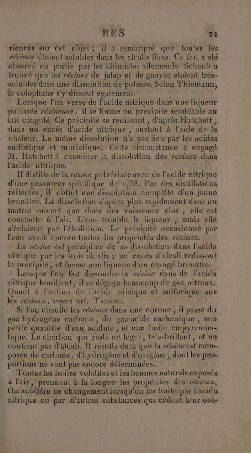 riences sur cet objet; il a remarqué que toutes les résines étoient solubles dans les alcalis fixes. Ce fait a été observé en partie par les chimistes allemands: Schaub a trouvé que les résires de jalap et de guayac étoient très- solubles dans une dissolution de potasse. Selon ‚Thiemann, la colophane s’y dissout egalement. à Lorsque l’on verse de Pacide nitrique dans une liqueur potassée resineuse, 11 se forme un précipité semblable au lait coagulé. Ce précipite se redissout , d’ aprés. Hatchett, dans un excès d’acide nitrique &gt; surtout à l’aide de la chaleur. La même dissolution n’a pas lieu par les acides sulfurique et muriatique! Cette circonstance a engagé M. Hatchett à examiner la dissolution des résines dans Yacide nitrique. | Il distilla de ka résine pulvérisée avec de l'acide pitrique d'une pesanteur spécifique de’ 1,38. Par des distillations. réitérces, 1} obtint une dissolation. complete d’un jaune brunâtre, La dissolution s'opère plus rapidement dans un matras ouvert que dans des vaisseaux €los ; elle est constante à l'air. L'eau trouble la liqueur , mais elle s’eclaireit par l’ébuHilüion. Le précipité oecasionne par Veau avoit encore toules les propriétés des résines. La résine est préeipiiée de sa dissolution dans l’acidé pitrique par les trois alcalis ; un excès d’alcali redissout le precipité, et forme une-liqueur d’un orange brumätre. Lorsque Pon fait dissoudre la réire dans de lacide nitrique bouillant, il se dégage beaucoup de gaz.nitreux.. Quant à l’action de le icide nitrique et RTE sur lès résines, voyez art. TANNIN. ‚ Si Fon chauite les résines dans-une cornue , il passe du gaz hydrogène carbone , du gaz acide carbonique , uno petite quantité d’eau acidule , et une huile empyreuma- tique. Le charbon qui reste est léger, très-brillant, et ne contient pas d’alcalı. Il résulte delà que la: Fésire est com- - posée de carbone, d'hydrogène et d’oxigône , dont les pro- portions ne sont pas encore déterminées. Toutes les huiles volatiles et lesbaumes naturels. exposés à Fair, prennent à la longsæe les propriclés des résines. On accélère ce changement lorsqu'on les traite par l'acide: autrique ou par d'autres substances qui cédeni leur oxk-