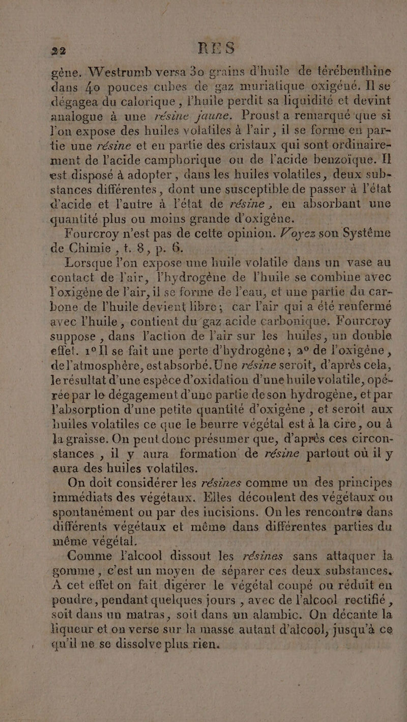 gène. Westrumb versa 30 grains d'huile de térébenthine dans 40 pouces cubes de gaz murialique oxigéné. Il se dégagea du calorique , l'huile perdit sa liquidité et devint analogue à une résine jaune. Proust a remarqué'que si l’on expose des huiles volatiles à l'air, il se forme en par- tie une résine et en partie des cristaux qui sont ordinaire- ment de l’acide camphorique ou de l'acide benzoïque. Il est disposé à adopter , dans les huiles volatiles, deux sub- stances différentes, dont une susceptible de passer à l’état d'acide et l’autre à l’état de résine, en absorbant une quantité plus ou moins grande d’oxigene. | Fourcroy n’est pas de cette opinion. Voyez son Systeme de Chimie ,t. 8, p. 6. | Lorsque l’on expose une huile volatile dans un vase au contact de l'air, l'hydrogène de l'huile se combine avec Yoxigene de l'air, il se forme de l'eau, et une partie du car- bone de l'huile devient libre; car l'air qui a été renferme avec l'huile, contient du gaz acide carbonique. Fourcroy suppose , dans l’action de l'air sur les huiles, un double effet. 1° 11 se fait une perte d'hydrogène; 2° de l’oxigene, del’atmosphère, estabsorbé.Une résine seroit, d’après cela, le résultat d’une espèce d’oxidation d’une huile volatile, opé- rée par le dégagement d’une partie deson hydrogène, et par l'absorption d’une petite quantité d’oxigene , et seroit aux huiles volatiles ce que le beurre végétal est à la cire, ou à la graisse, On peut donc présumer que, d'après ces circon- stances , il y aura formation de résine partout où ıl y aura des huiles volatiles. On doit considérer les résines comme un des principes immédiats des végétaux. Elles découlent des végétaux ou spontanément ou par des incisions. On les rencontre dans différents vegetaux et même dans différentes parties du même végélal. Comme Yalcool dissout les rdsines sans attaquer la gomme , c’est un moyen de séparer ces deux substances. À cet effet on fait digérer le végétal coupé ou réduit en poudre, pendant quelques jours , avec de l'alcool rectifié , soit dans un matras, soit dans un alambic. On décante la hiqueur et on verse sur la masse autant d'alcool, jusqu’à ce qu'il ne se dissolve plus rien. |