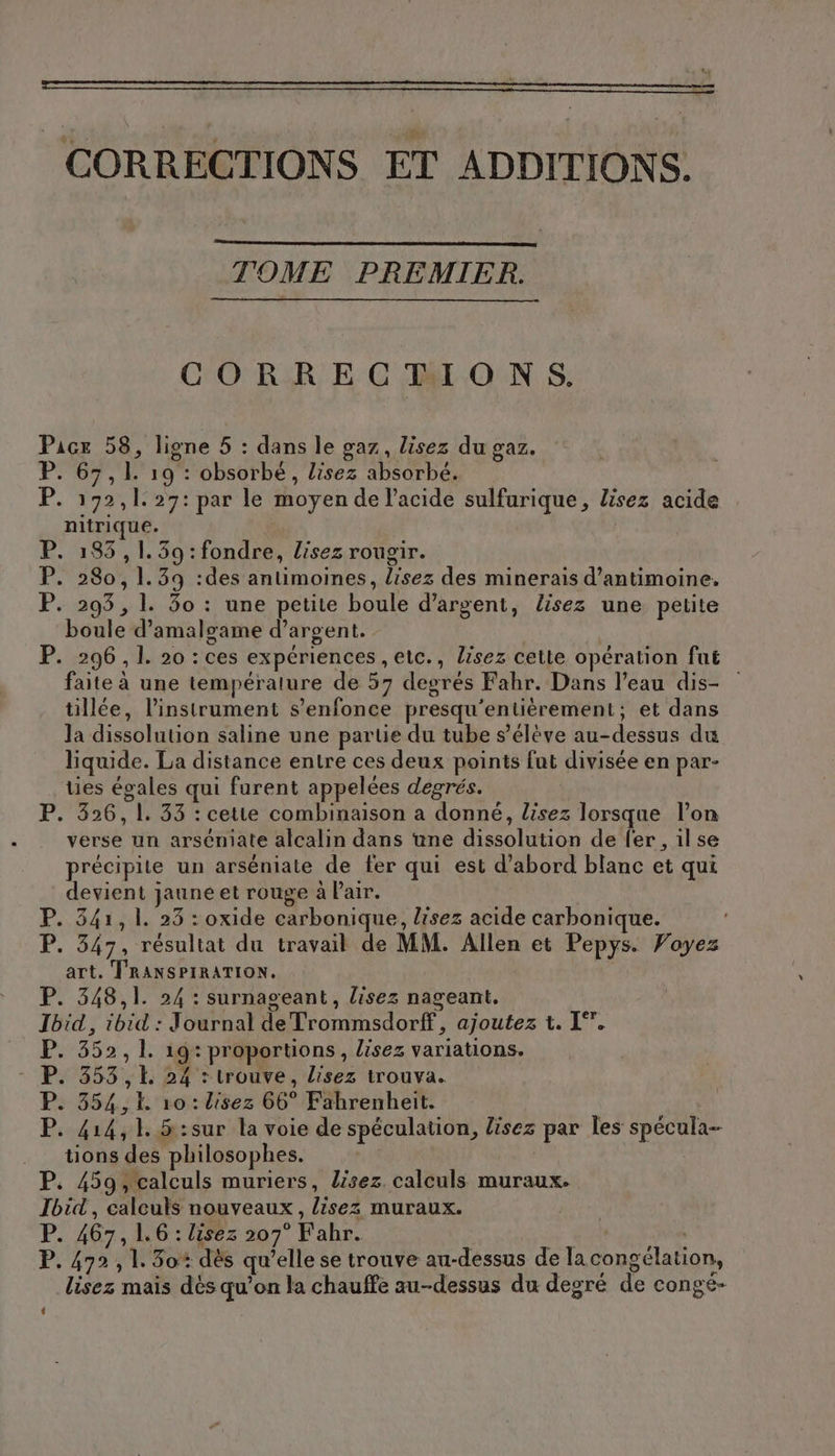 CORRECTIONS ET ADDITIONS. TOME PREMIER. CORRECTIONS. Pace 58, ligne 5 : dans le gaz, lisez du gaz. P. 67,1. 19 : obsorbé, lisez absorbé. P. 192,1. 27: par le moyen de l'acide sulfurique, lisez acide nıtrıque. P. 183,1.39:fondre, lisez rougir. P. 280, 1.39 :des antimoines, lisez des minerais d’antimoine. P. 293,1. 30 : une petite boule d’argent, lisez une petite boule d’amalgame d'argent. P. 296, 1. 20 : ces expériences , etc., lisez cette opération fut faite à une temperature de 57 degrés Fahr. Dans l’eau dis- tillée, l'instrument s'enfonce presqu’entièrement; et dans la dissolution saline une partie du tube s'élève au-dessus du liquide. La distance entre ces deux points fut divisée en par- ties égales qui furent appelées degrés. | P. 326,1. 33 : cette combinaison a donné, lisez lorsque l’on verse un arseniate alcalin dans une dissolution de fer , il se EN “à ; her: R précipite un arséniate de fer qui est d’abord blanc et qui devient jaune et rouge à Pair. P. 341,1. 25 : oxide carbonique, lisez acide carbonique. | P. 347, résultat du travail de MM. Allen et Pepys. Voyez art. TRANSPIRATION. P. 348,1. 24 : surnageant, lisez nageant. Ibid, ibid : Journal de Trommsdorff, ajoutez t. I”. P. 352, 1. 19: proportions, lisez variations. P. 353, 24 : trouve, lisez trouva. P. 354, 10: lisez 66° Fahrenheit. P. 414,1. 5:sur la voie de spéculation, lisez par les specula- tions des philosophes. P. 459, calculs muriers, lisez. calculs muraux. Ibid, calculs nouveaux, lisez muraux. P. 467, 1.6 : lisez 207° Fahr. RO P. 472, 1.30 dès qu’elle se trouve au-dessus de la congélation, lisez mais dés qu’on la chauffe au-dessus du degré de congé- 4