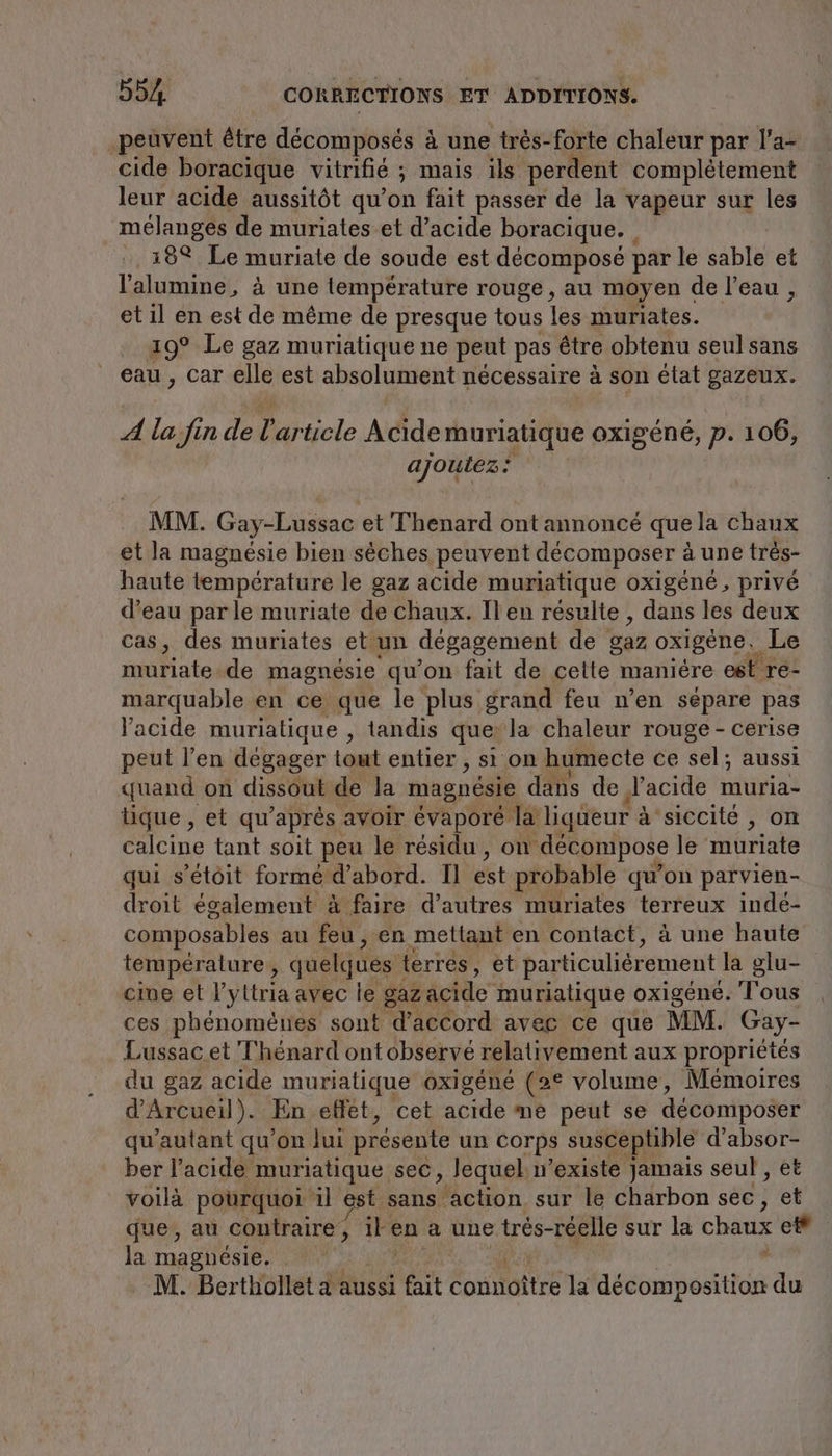 ‚peuvent être décomposés à une trés-forte chaleur par l’a- cide boracique vitrifié ; mais ils perdent complètement leur acide aussitôt qu’on fait passer de la vapeur sur les mélanges de muriates et d'acide boracique. | 18 Le muriate de soude est décomposé par le sable et l’'alumine, à une temperature rouge, au moyen de l’eau , et il en est de même de presque tous les muriates. 19° Le gaz muriatique ne peut pas être obtenu seul sans eau , car elle est absolument nécessaire à son état gazeux. 4 la fin de l'article Acide muriatique oxigéné, p. 106, ajoutez: MM. Gay-Lussac et Thenard ont annoncé que la chaux et la magnésie bien sèches peuvent décomposer à à une tres- haute température le gaz acide muriatique oxigene, privé d’eau par le muriate de chaux. Il en résulte , dans les deux cas, des muriates et un degagement de gaz oxigene, Le muriate de magnesie qu’on fait de cette maniere est re- marquable en ce que le plus grand feu n’en sépare pas l'acide muriatique , tandis que: la chaleur rouge - cerise peut l’en dégager tout entier , sı on humecte ce sel; aussi quand on dissout de la magnésie dans de d'acide muria- tique , et qu’ après avoir évaporé la liqueur à à siccité , on calcine tant soit peu le résidu, on décompose le muriate qui s’etöit forme d’abord. Il est probable qu’on parvien- droit également à faire d’autres muriates es inde- composables au feu, en mettant en contact, à une haute température, quelques terres, et particuliérement la glu- cine et l’yttria avec le gaz: acide muriatique oxigene. Tous ces phénomènes sont d'accord avec ce que MM. Gay- Lussac et T'hénard ont observé relativement aux propriétés du gaz acide muriatique oxigéné (2° volume, Mémoires d’Arcueil). En effet, cet acide me peut se décomposer qu'autant qu’on lui présente un Corps susceptible d’absor- ber l'acide muriatique sec, lequel n existe jamais seul , et voilà pourquoi il est. sans ‚action sur le charbon sec, et que, au contraire, il en a une trés-réelle sur la chaux et la magnésie. y M. Berthollet a aussi fait connoître la décomposition du