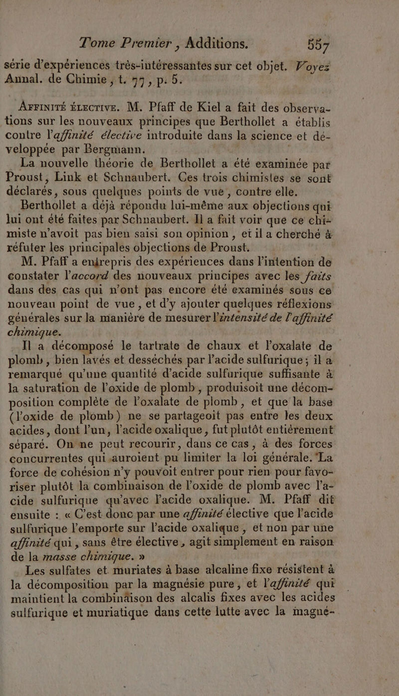 serie d’experiences très-intéressantes sur cet objet. Yoyez Annal. de Chimie ; t. 53, p. 5. | Arriniré écecrive. M. Pfaff de Kiel a fait des observa- tions sur les nouveaux principes que Berthollet a établis contre l’a/finité élective introduite dans la science et de- veloppée par Bergmann. | | La nouvelle theorie de Berthollet a été examinée par Proust, Link et Schnaubert. Ces trois chimistes se sont déclarés, sous quelques points de vue , contre elle. Berthollet a déjà répondu lui-même aux objections qui lui ont été faites par Schnaubert. ll a fait voir que ce chi- miste n’avoit pas bien saisi son opinion, et il a cherché &amp; réfuter les principales objections de Proust. | M. Pfaff a enirepris des expériences dans intention de constater l’accord des nouveaux principes avec les faits dans des cas qui n’ont pas encore été examinés sous ce nouveau point de vue, et d’y ajouter quelques réflexions générales sur la manière de mesurer l'intensité de l'affinité chimique. Il a décomposé le tartrate de chaux et l’oxalate de plomb , bien laves et desseches par l'acide sulfurique ; il a remarqué qu’une quantité d'acide sulfurique suffisante à la saturation de l’oxide de plomb , produisoit une decom- position complete de l’oxalate de plomb, et que la base (l’oxide de plomb) ne se partageoit pas entre les deux acides, dont l’un, l'acide oxalique, fut plutôt entièrement séparé. On me peut recourir, dans Ce cas, à des forces concurrentes qui,auroient pu limiter la loi generale. La force de cohésion n’y pouvoit entrer pour rien pour favo- riser plutôt la combinaison de Foxide de plomb avec l’a- cide sulfurique qu'avec l'acide oxalique. M. Pfaff dit ensuite : « C’est donc par une affinité élective que l'acide sulfurique l'emporte sur l'acide oxalique , et non par une affinité qui , sans être élective , agit simplement en raison de la masse chimique. » Les sulfates et. muriates à base alcaline fixe résistent à la décomposition par la magnésie pure, et l'affinité qui maintient la combinäison des alcalis fixes avec les acides sulfurique et muriatique dans cette lutte avec la magne-.