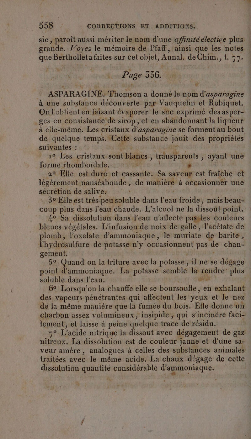 sie, paroît aussi mériter le nom d’une affinité élective plus grande. Voyez le mémoire de Pfaff, ainsi que les notes que Bertholleta faites sur cet objet, Annal. de Ghim., t. 77. Page 956. ASPARAGINE. Moser a donné le nom re à une substance découverte par Vauquelin et Robiquet. On l'obtient en faisant évaporer le suc exprimé des asper- ges en consistance de sirop, et en abandonnant Ja liqueur à elle-même. Les cristaux d’asparagine se forment au bout de quelque temps. Cette substance dr des propriétés suivantes : 19: Bes. cristauxesotit bi y rasante: , ayant une forme rhomboidale. ; . 2° Elle est dure et cassante. Sa saveur est fraîche et légèrement nauséabonde , de manière à occasionner une sécrétion de salive: 3° Elle est trés-peu soluble dans Pet froide, mais beau- coup plus daus l’eau chaude. L’alcool ne la dissoüt point. 4° Sa dissolution dans l’eau n’aflecte pasdles couleurs bleues végétales. L’infusion de noix de galle, l’acétate de plomb, l’oxalate d'ammoniaque , le muriate de barite, l'hydrosulfure de potasse n’y occasionnent pas de chan- gement. d 5° Quand on la triture avec la potasse, il ne se dégage point d’ammoniaque. La potasse semblé la are plus soluble dans l’eau. al 6° Lorsqu'on la chauffe elle se boursoufle, en exhalant des vapeurs pénétrantes qui affectent les yeux ete nez de la même manière que la famée du bois. Elle donne un charbon assez volumineux, insipide , qui s’incinére faci- lement, et laisse à peine quelque trace de résidu. ng? L’acide nitrique la dissout avec dégagement de gaz nitreux. La dissolution est de couleur jaune et d’une sa- veur amère, analogues à celles des substances animales traitées avéc le même acide. La chaux dégage de cette dissolution quantité considérable d none