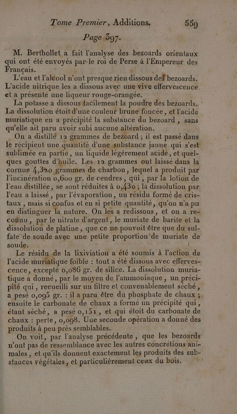 | Page 97- M. Berthollet a fait l'analyse des bezoards orientaux qui ont été envoyés par le roi de Perse à l'Empereur des Français. L'eau et l'alcool n’ont presque rien dien def bezoards. et a présenté une liqueur rouge-orangée. La potasse a dissous facilement la poudre des bezoards. La dissolution étoit d’une couleur brune foncée, et l'acide muriatique en a précipité la substance du bezoard , sans qu’elle ait paru avoir subi aucune altération. _ On a distillé 12 grammes de bezoard ; il est passé dans sublimée en partie, un liquide légérement acide, et quel- ques gouttes d'huile. Les. 12 grammes ont laissé dans la cornue 4,320 grammes de charbon, lequel a produit par l'incinération 0,600 gr. de cendres , qui, par la lotion de l’eau distillee, se sont réduites à 0,430 ; la dissolution par l'eau a laissé, par l’Evaporalion, un du forme de cris- taux , mais si confus et en si petite quantité, qu’on n’a pu en distinguer la nature. On les a redissous, et on a re- coßnu, par le nitrate d'argent, le muriate de barite et la dissolution de platine, que ce ne pouvoit être que du sul- fate de soude avec une pelite proportion” de muriate de soude. | Le résidu de la lixiviation a été soumis à l’action de l'acide muriatique foible : tout a été dissous avec efferves- cence, excepté 0,086 gr. de silice. La dissolution muria- tique a donné, par le moyen de l’ammoniaque , un préci- pite qui s recueilli sur un filtre et convenablement séche, ensuite le carbonate de chaux a formé un précipité qui, étant séché, a pesé 0,151, et qui étoit du carbonate de chaux : perte, 0,098. Une seconde operation a donne des produits à peu près semblables. | On voit, par l'analyse précédente , que les bezoards n'ont pas de ressemblance avec les autres concretions ani- males , et qu’ils donnent exactement les produits des sub- stances végétales, et particulièrement ceux du bois. | .