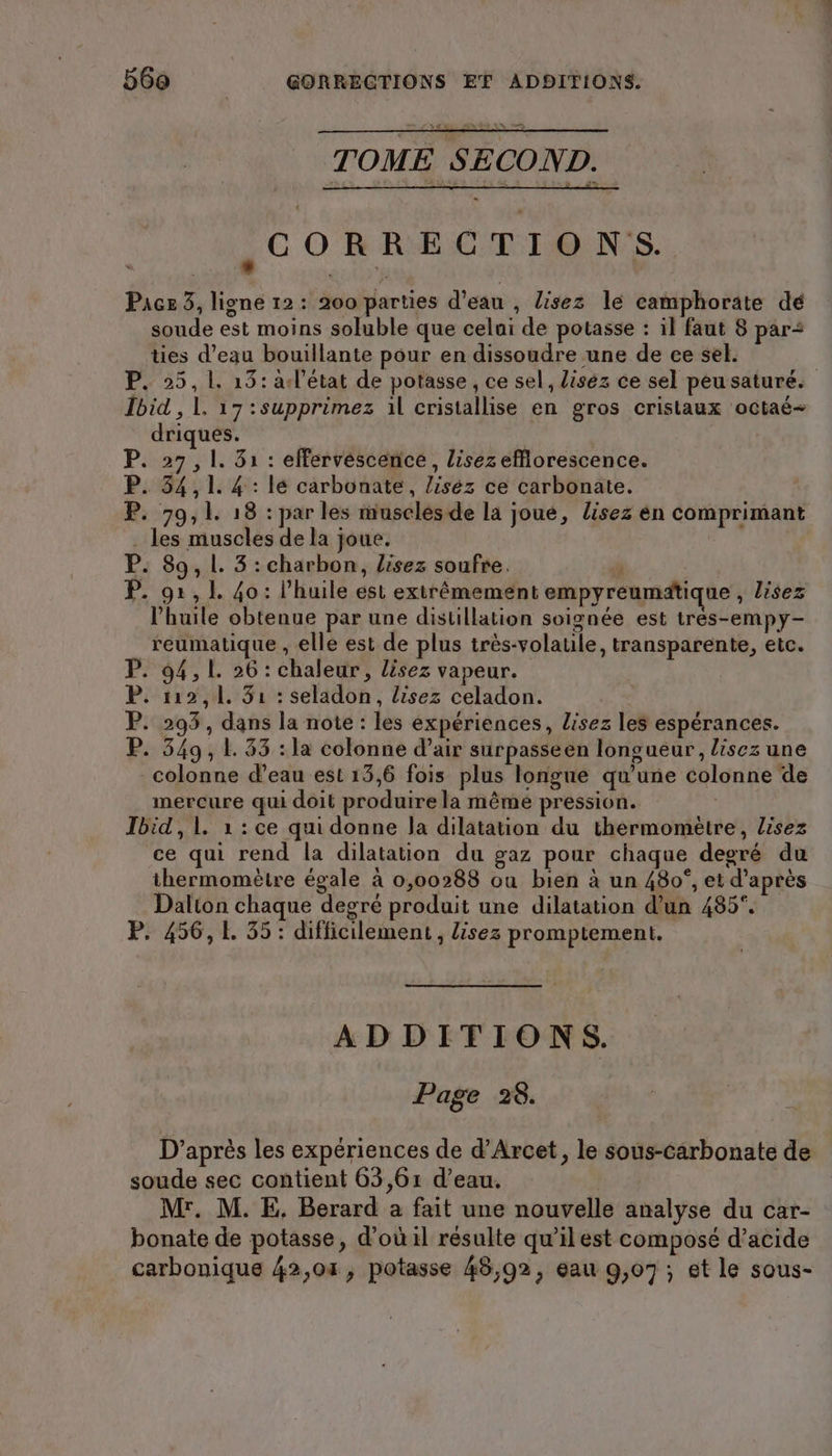 TOME SECOND. CORRECTIONS. Pacs 3, ligne 12: 200 parties d’eau , lisez le camphorate de soude est moins soluble que celai de potasse : il faut 8 pars ties d’eau bouillante pour en dissoudre une de ce sel. P. 25, L. 13: a-l’etat de potasse , ce sel, lisez ce sel peusaturé. Ibid , 1. 17 :supprimez il cristallise en gros cristaux octae- driques. P. 27,1. 31 : effervescence, lisez efflorescence. P. 34,1. 4 : lé carbonate, liséz ce carbonate. P. 79,1. 18 : par les muscles de la joue, lisez en comprimant . les muscles de la joue. | P. 89, L. 3 : charbon, Lisez soufre. 4 P. 91, 1. 40: l'huile est extrêmement empyreumatique , lisez l'huile obtenue par une distillation soignée est tres-empy- reumatique , elle est de plus très-volaule, transparente, etc. P. 94,1. 26 : chaleur, lisez vapeur. P. 112,1, 31 : seladon, lisez celadon. P. 293, dans la note : les expériences, lisez les espérances. P. 349, L. 33 : la colonne d’air surpasseen longueur, lisez une colonne d’eau est 13,6 fois plus longue qu'une colonne de mercure qui doit produire la même pression. | Ibid,1. 1 : ce qui donne Ja dilatation du thermomètre, lisez ce qui rend la dilatation du gaz pour chaque degré du thermomètre égale à 0,00288 ou bien à un 480°, et d’après Dalton chaque degré produit une dilatation d’un 485. P. 456, 1. 35: difficilement, lisez promptemeni. ADDITIONS. Page 28. D’après les expériences de d’Arcet, le sous-carbonate de soude sec contient 63,61 d’eau. | Mr. M. E. Berard a fait une nouvelle analyse du car- bonate de potasse, d’où il résulte qu’il est composé d’acide carbonique 42,01, potasse 48,92, eau 9,07; et le sous-
