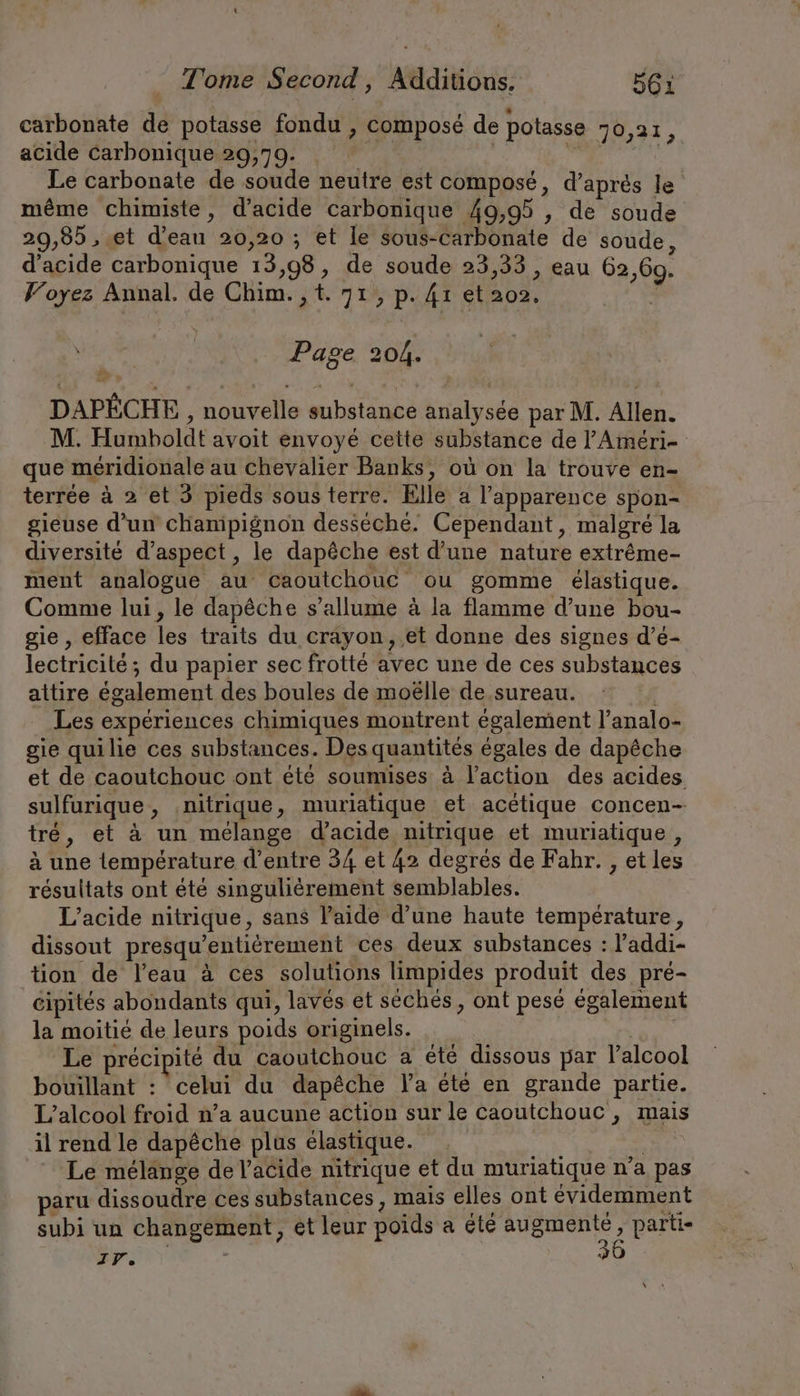 t Tome Second, Additions. 561 carbonate de potasse fondu , composé de potasse 70,21 acide carbonique 29,79. Br | EN Le carbonate de soude neutre est composé, d’apres le même chimiste, d'acide carbonique 49,95 , de soude 29,85 , et d’eau 20,20 ; et le sous-carbonate de soude d'acide carbonique 13,98, de soude 23,33 , eau 62,69. Voyez Annal. de Chim. ,t. 71, p. 41 et ao», ; Page 204. DAPECHE nouvelle substance analysée par M. Allen. M. Humboldt avoit envoyé cette substance de l’Améri- que méridionale au chevalier Banks, où on la trouve en- terrée à 2 et 3 pieds sous terre. Elle a l'apparence spon- gieuse d’un champignon desséché. Cependant, malgré la diversité d'aspect, le dapêche est d’une nature extr&amp;me- ment analogue au Caoutchouc ou gomme élastique. Comme lui, le dapêche s’allume à la flamme d’une bou- gie, efface les traits du crayon, et donne des signes d’e- lectricité; du papier sec frotte avec une de ces substances attire également des boules de moëlle de.sureau. | Les expériences chimiques montrent également l’analo- gie quilie ces substances. Des quantités égales de dapêche et de caoutchouc ont été soumises à l’action des acides sulfurique, .nitrique, muriatique et acétique concen- tré, et à un mélange d'acide nitrique et muriatique, à une température d’entre 34 et 42 degrés de Fahr. , et les résultats ont été singuliérement semblables. | L’acide nitrique, sans l’aide d’une haute température, dissout presqu’entiérement ces deux substances : l’addi- tion de l’eau à ces solutions limpides produit des pré- cipites abondants qui, laves et séchés, ont pesé également la moitié de leurs poids originels. ! Le précipité du caoutchouc a été dissous par l'alcool bouillant : celui du dapêche la été en grande partie. L’alcool froid n’a aucune action sur le caoutchouc, mais il rend le dapêche plus élastique. | Le mélange de l'acide nitrique et du muriatique n’a pas paru dissoudre ces substances, mais elles ont évidemment subi un changement, ét leur poids a été augmenté, parti- IP. x ,