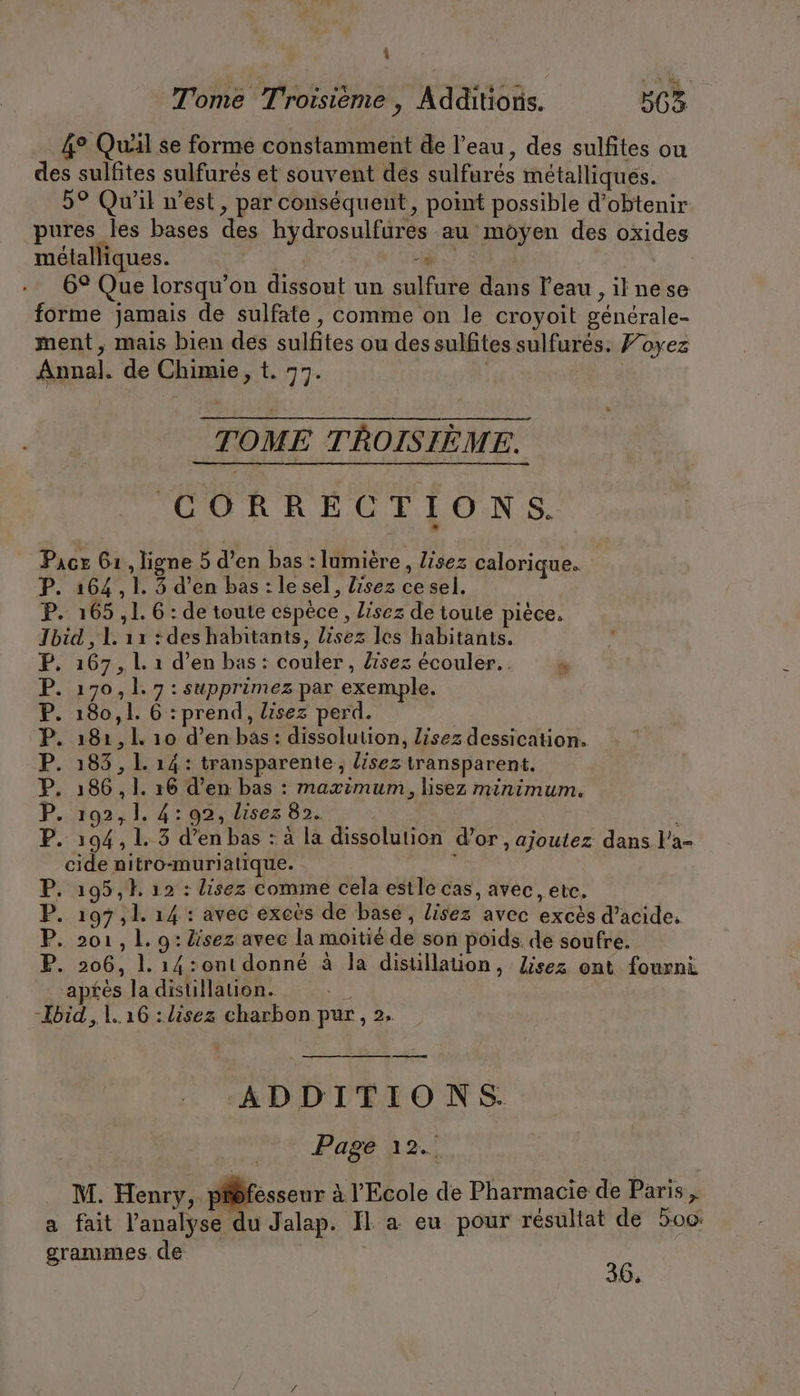 { Tome Troisième, Additions. 563 4° Quäl se forme constamment de l’eau, des sulfites ou des sulfites sulfurés et souvent des sulfures métalliques. 5° Qu'il n’est, par conséquent, point possible d'obtenir pures les bases des hydrosulfures au moyen des oxides métalliques. | es | 6° Que lorsqu'on dissout un sulfure dans l'eau , ilnese forme jamais de sulfate, comme on le croyoit générale- ment, mais bien des sulfites ou des sulfites sulfures. Foyez Annal. de Chimie, t. 77. | | TOME TROISIÈME. GORRECTIONS. Pacx 61, ligne 5 d’en bas : lumière, lisez calorique. P. 164,1. 5 d’en bas: le sel, lisez ce sel. P. 165,1. 6 : de toute espèce, lisez de toute piece. Jbid , L 12 : deshabitants, lisez les habitants. 167 , L 1 d’en bas : couler, lisez ecouler.. » 170, 1. 7 : supprimez par exemple. 180,1. 6 : prend, lisez perd. 181, 1 10 d’en bas: dissolution, Lisez dessication. 183 , 1. 14: transparente, lisez transparent. 186 , 1. 16 d’en bas : maximum, lisez minimum. 192,1. 4:92, lisez 82. . 194, 1.3 d’en bas : a la dissolution d’or , ajoutez dans l’a- cide nitro-murialique. P. 195, 12 : lisez comme cela estle cas, avec, etc. P. 197,1. 14 : avec exees de base, lisez avec excès d’acide. P. 201, L. 9: lisez avec la moitié de son poids. de soufre. P. 206, 1. 14:ont donné à la distillation, Zisez ont fourni aptes la distillation. % -Ibid, 1.16 :lisez charbon pur, 2. TT PU ADDITIONS. Page 12. M. Henry, pidfesseur à l'Ecole de Pharmacie de Paris, a fait l'analyse du Jalap. Il a eu pour résultat de 500: grammes. de | | Be