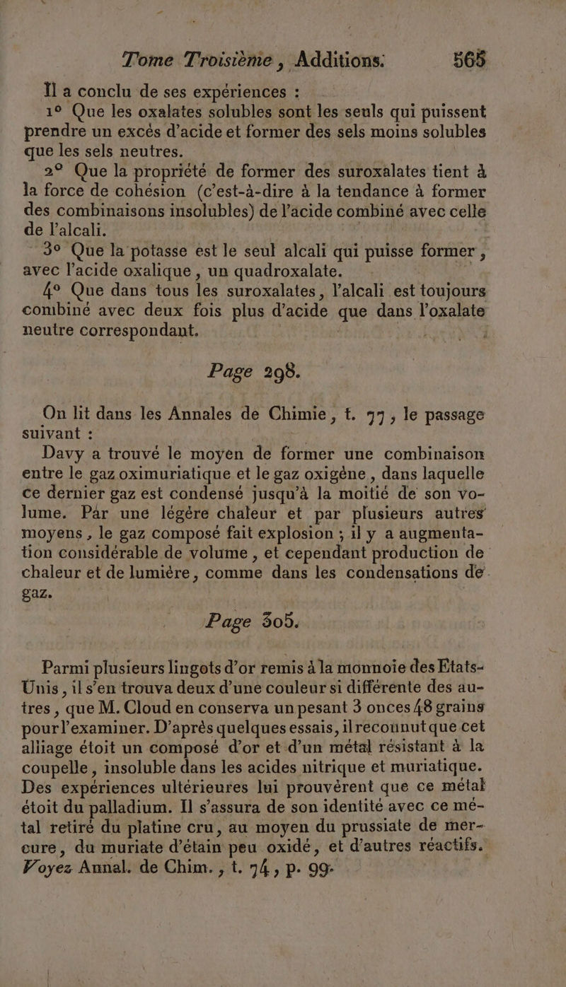 Il a conclu de ses expériences : ı° Que les oxalates solubles sont les seuls qui puissent prendre un excés d’acide et former des sels moins solubles que les sels neutres. 2° Que la propriété de former des suroxalates tient à la force de cohésion (c’est-à-dire à la tendance à former des combinaisons insolubles) de l’acide combiné avec celle de l’alcali. | | | I 3° Que la potasse est le seul alcali qui puisse former , avec l'acide oxalique , un quadroxalate. | | 4° Que dans tous les suroxalates, Yalcali est toujours combiné avec deux fois plus d’acide que dans l’oxalate neutre correspondant. | | | Page 298. On lit dans les Annales de Chimie, t. 77, le passage suivant : EF Davy a trouvé le moyen de former une combinaison entre le gaz oximuriatique et le gaz oxigene , dans laquelle ce dernier gaz est condensé jusqu’à la moitié de son vo- lume. Par une légère chaleur et par plusieurs autres moyens , le gaz composé fait explosion ; il y a augmenta- tion considérable de volume , et cependant production de chaleur et de lumière, comme dans les condensations de gaz. Page 305. Parmi plusieurs lingots d’or remis à la monnoie des Etats- Unis , il s’en trouva deux d’une couleur si différente des au- tres , que M. Cloud en conserva un pesant 3 onces 48 grains pour l’examiner. D’après quelques essais, ilreconnut que cet alliage étoit un composé d’or et d’un métal résistant à la coupelle , insoluble dans les acides nitrique et muriatique. Des expériences ultérieures lui prouvérent que ce métal etoit du palladium. Il s’assura de son identité avec ce me- tal retiré du platine cru, au moyen du prussiate de mer- eure, du muriate d’etain peu oxidé, et d’autres réactifs. Voyez Annal. de Chim. , t. 74, p. 99: