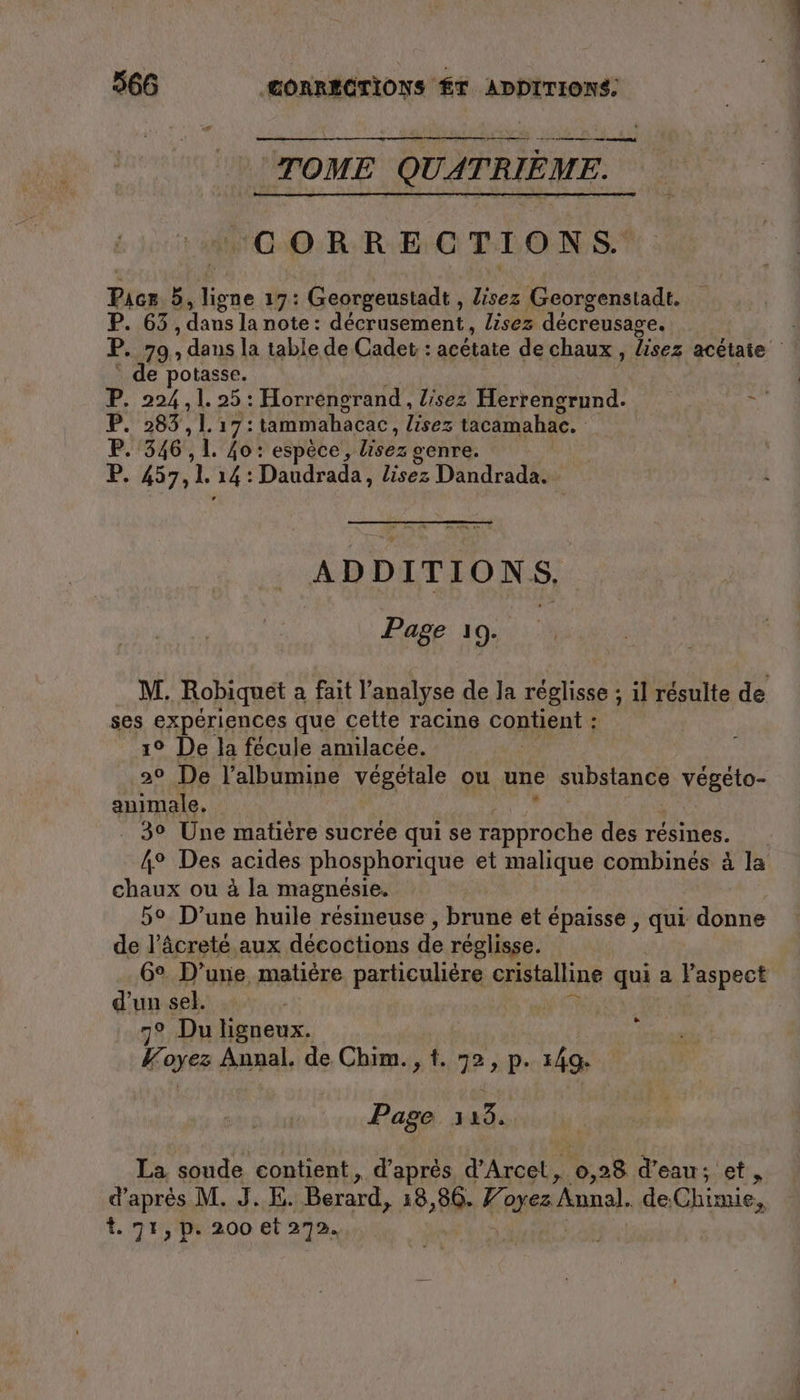 mm mn TOME QUATRIÈME. ‘CORRECTIONS Pacs. 5 ne 17: Georgeustadt , lisez Georgenstadt. 65 , dans la note: décrasement. lisez décreusage. P. 79 , daus la table de Cadet : acétate de chaux , lisez acetate de potasse. 7: 234.125: Horrengrand , lisez Herrengrund. à P. 283 ,L 17: tammahacac, lisez tacamahac. P. 346), 1. Zo: espèce, lisez genre. F 457, 1. 14: Daudrada, lisez Dandrada. ADDITIONS, | Page 19. | M. ‚Robiquet a fait l’analyse de la reglisse ; il résulte de ses experiences que cette racine contient : 1° De la fécule amilacée. 20 De l’albumine végétale ou une substance vegeto- animale. . 3° Une matière sucrée qui se rapproche des résines. 4° Des acides phosphorique et malique combinés à la pts ou à la magnésie. 5° D’une huile résineuse , brune et épaisse , qui donne de l’âcreté aux décoctions de réglisse. 6° D’une matière particulière cristalline qui a Paspect d'un sel. 7° Du ligneux. Voyez Annal. de Chim., t. 72,p. 149 | Page 315. La soude contient, d’après d’Arcet is, 28 d'eau; et, d’après M. J.E. Berard, 18,86. 7 ayez Anal. de: Chimie, t. 75, p. 200 et 272.