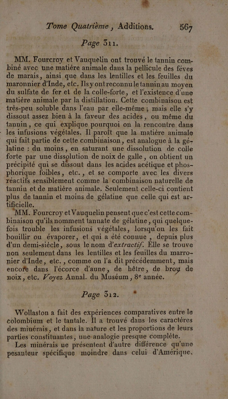 Tome Quatrième , Additions. 567 | Page ALL, | | MM. Fourcroy et Vauquelin ont trouvé le tannin com- bine avec une matiere anımale dans la pellicule des feves de marais, ainsi que dans les lentilles et les feuilles du maronnier d'Inde, etc. Ilsyontreconnuletanninau moyen du sulfate de fer et de la colle-forte, et l'existence d’une matière animale par la distillation. Cette combinaison est tres-peu soluble dans l’eau par elle-même; mais elle s’y dissout assez bien à la faveur des acides, ou même du tannin, ce qui explique pourquoi on la rencontre dans les infusions végétales. Il paroît que la matière animale qui fait partie de celte combinaison, est analogue à la gé- latine : du moins, en saturant une dissolution de colle forte par une dissolution de noix de galle, on obtient un précipité qui se dissout dans les acides acétique et phos- phorique foibles, etc., et se comporte avec les divers réactifs sensiblement comme la combinaison naturelle de tannin et de matière animale. Seulement celle-ci contient plus de tannin et moins de gélatine que celle qui est ar- tificielle. MM. Fourcroy et Vauquelin pensent que c’est cette com- binaison qu’ils nomment tannate de gélatine , qui quelque- fois trouble les infusions vegetales, lorsqu’on les fait bouillir ou évaporer, et qui a été connue , depuis plus d’un demi-siècle, sous le nom d’extractif. Elle se trouve non seulement dans les lentilles et les feuilles du marro- nier d'Inde, etc. , comme on l’a dit précédemment, mais encofe dans l'écorce d’aune, de hêtre, de broy de noix, etc. Voyez Annal. du Muséum , 8° année. Page 512. Wollaston a fait des expériences comparatives entre le colombium et le tantale. Il a trouvé dans les caractères des minérais, et dans la nature et les proportions de leurs parties constituantes, une-analogie presque complete. Les minerais ne présentent d’autre difference qu'une pesanteur spécifique moindre dans celui d'Amérique,