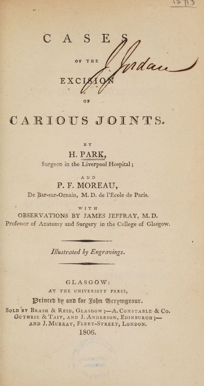 oe - CARIOUS JOINTS. BY H. PARK, Surgeon in the Liverpool Hospital ; - AND P. F. MOREAU, De Bar-sur-Ornain, M. D. de l’Ecole de Paris.. WITH OBSERVATIONS BY JAMES JEFFRAY, M.D. Professor of Anatomy and Surgery in the College of Glasgow. Te aT I Llustrated by Engravings. SE eR GLASGOW: AT THE UNIVERSITY PRESS, JOrinted bp and for John Scrpmecour, So_p By Brasu & Ret, GLascGow ;—A. ConsTaBLe & Co GutTurizc & Tait, ann J. ANDERSON, EDINBURGH ;— Anp J, Murray, Freer-Street, Lonpon. 1806.