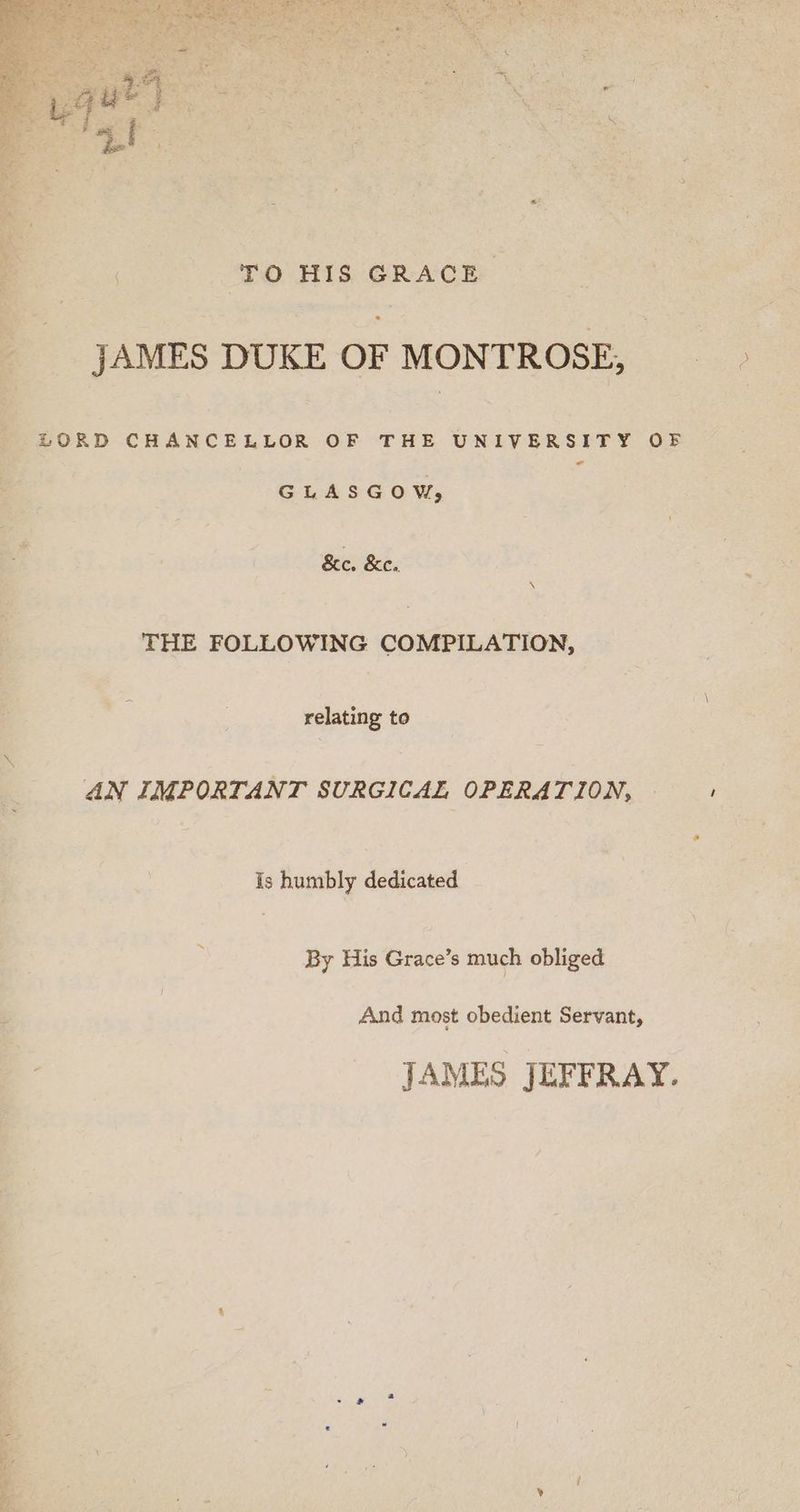 TO HIS GRACE. JAMES DUKE OF MONTROSE, LORD CHANCELLOR OF THE UNIVERSITY OF < GLASGOW, &amp;e. Ke. \ THE FOLLOWING COMPILATION, relating to AN IMPORTANT SURGICAL OPERATION, Is humbly dedicated By His Grace’s much obliged And most obedient Servant, JAMES JEFFRAY.