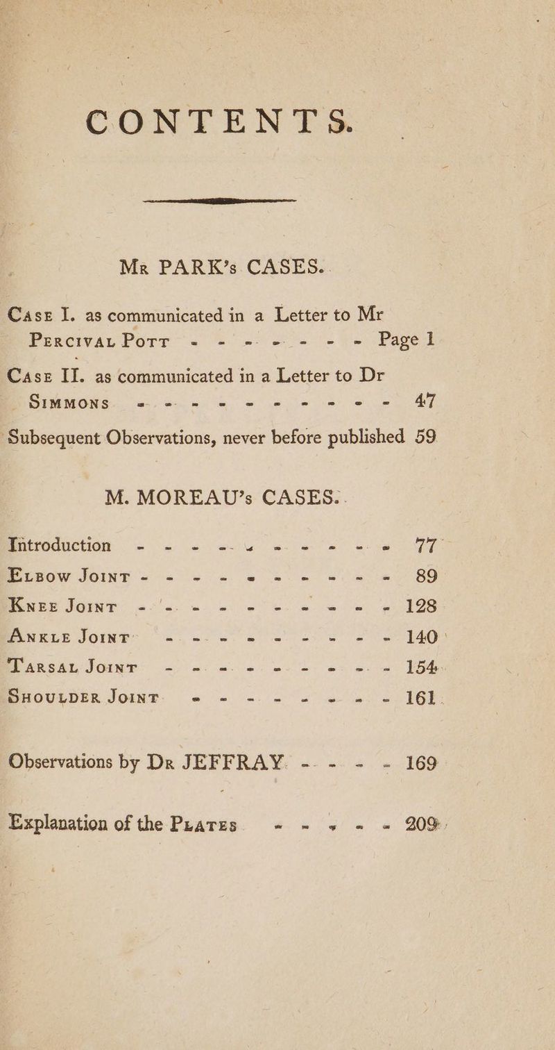CONTENTS. Mr PARK’s CASES... Case I. as communicated in a Letter to Mr Perciva Porr - - - - - - = Pagel Case II. as communicated in a Letter to Dr Deed. eu eG eo ce Se SS Se ee ‘Subsequent Observations, never before published 59 M. MOREAUD’s CASES... Betroauctiog: = on se el ee Se Oe MisOw JOINT << 0% eS 8 eee ee Oo Pee SOU Eolas ee ee ee ee eeei® JOE Seo ee ea Se oe a BEARS JOINS > of nl ee we ee oe BOULDER JOINT: § @ (6 0) oa” me os we IGE: Observations by Dk JEFFRAY. -. - - - 169 Explanation of the Peatzes ~ - » = = 20%: