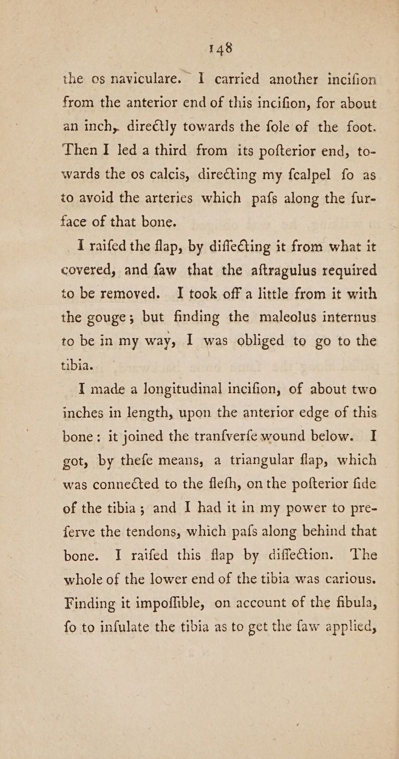 the os naviculare. I carried another incifion from the anterior end of this incifion, for about an inch, directly towards the fole of the foot. Then I led a third from its pofterior end, to- wards the os calcis, directing my fcalpel fo as to avoid the arteries which pafs along the fur- face of that bone. I raifed the flap, by difle€ting it from what it covered, and faw that the aftragulus required to be removed. I took off a little from it with the gouge; but finding the maleolus internus to be in my way, I was obliged to go to the tibia. I made a longitudinal incifion, of about two inches in length, upon the anterior edge of this bone: it joined the tranfverfe wound below. I got, by thefe means, a triangular flap, which was connected to the flefh, on the pofterior fide of the tibia; and I had it in my power to pre- ferve the tendons, which pafs along behind that bone. J raifed this flap by diffection. The whole of the lower end of the tibia was carious. Finding it impofhible, on account of the fibula, fo to infulate the tibia as to get the faw applied,