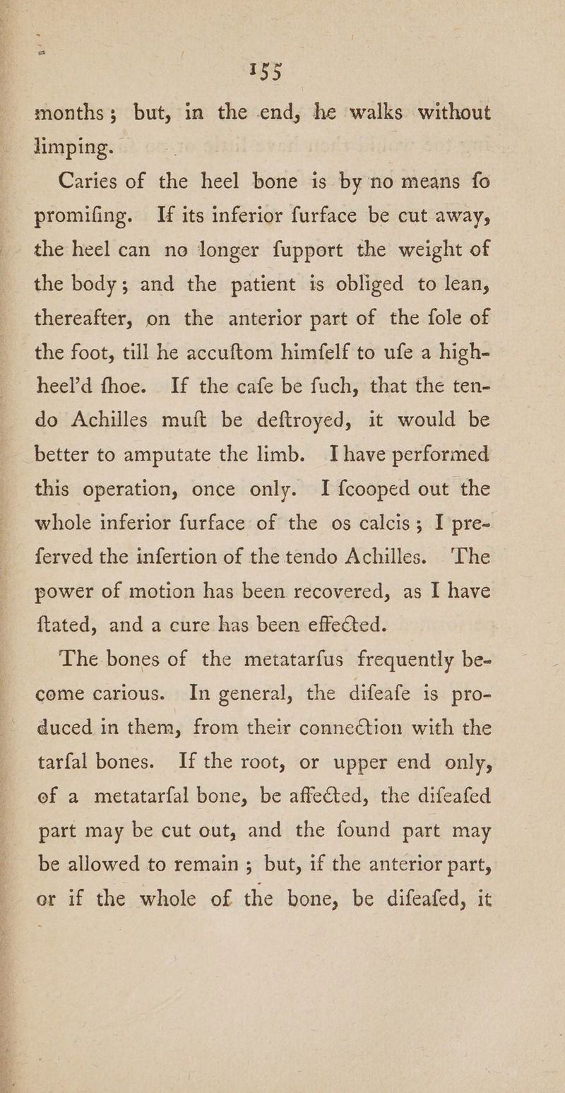 months; but, in the end, he walks without limping. . Caries of the heel bone is by no means fo promifing. If its inferior furface be cut away, the heel can no longer fupport the weight of the body; and the patient is obliged to lean, thereafter, on the anterior part of the fole of the foot, till he accuftom himfelf to ufe a high- heel’d fhoe. If the cafe be fuch, that the ten- do Achilles muft be deftroyed, it would be better to amputate the limb. I have performed this operation, once only. I fcooped out the whole inferior furface of the os calcis; I pre- ferved the infertion of the tendo Achilles. ‘The power of motion has been recovered, as I have ftated, and a cure has been effected. The bones of the metatarfus frequently be- come carious. In general, the difeafe is pro- duced in them, from their connection with the tarfal bones. If the root, or upper end only, ef a metatarfal bone, be affected, the difeafed part may be cut out, and the found part may be allowed to remain ; but, if the anterior part, or if the whole of the bone, be difeafed, it
