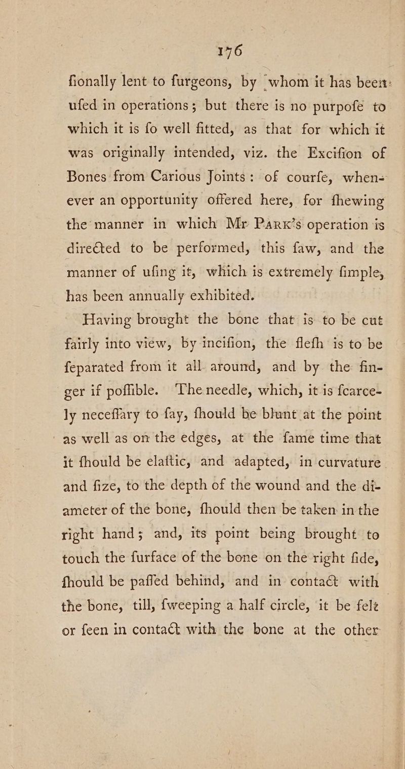 fionally lent to furgeons, by ‘whom it has bees: ufed in operations; but there is no purpofe to which it is fo well fitted, as that for which it was originally intended, viz. the Excifion of Bones from Carious Joints: of courfe, when- ever an opportunity offered here, for fhewing the manner in which Mr Parx’s operation is dire€ted to be performed, this faw, and the manner of ufing it, which is extremely fimple, has been annually exhibited. Having browght the bone that is to be cut fairly into view, by incifion, the flefh is to be feparated from it all around, and by the fin- ger if poflible. ‘Theneedle, which, it is fcarce- ly neceffary to fay, fhould be blunt at the point as well as om the edges, at the fame time that it fhould be elaitic, and adapted, in curvature. and fize, to the depth of the wound and the di- ameter of the bone, fhould then be taken in the right hand; and, its point being brought to touch the furface of the bone on the right fide, fhould be paffed behind, and in contact with the bone, till, fweeping a half circle, it be fele or feen in contact with the bone at the other