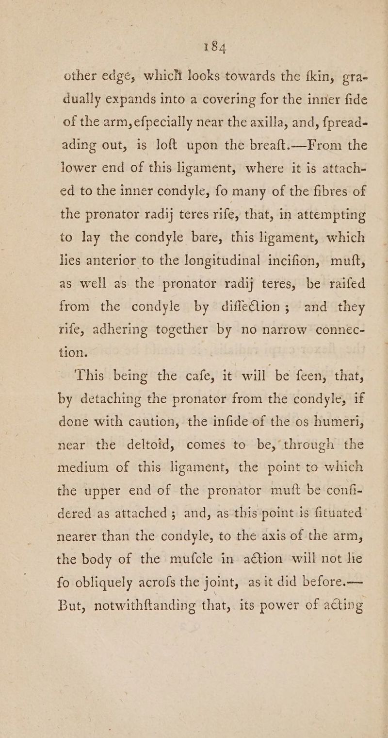 other edge, which looks towards the tkin, gra- dually expands into a covering for the inner fide of the arm, efpecially near the axilla, and, fpread- ading out, is loft upon the breaft.—From the lower end of this ligament, where it is attach- ed to the inner condyle, fo many of the fibres of the pronator radij teres rife, that, in attempting to lay the condyle bare, this ligament, which lies anterior to the longitudinal incifion, muft, as well as the pronator rady teres, be raifed from the condyle by difleélion; and they rife, adhering together by no narrow connec- tion. This being the cafe, it will be feen, that, by detaching the pronator from the condyle, if done with caution, the infide of the os humeri, near the deltotd, comes to be, through the medium of this ligament, the point to which the upper end of the pronator mutt be confi- dered as attached ; and, as this point is fituated nearer than the condyle, to the axis of the arm, the body of the mufcle in action will not lie fo obliquely acrofs the joint, as it did before.— But, notwithftanding that, its power of a€ting