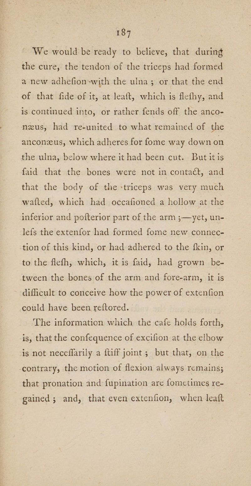 We would be ready to believe, that during the cure, the tendon of the triceps had formed a new adhefion-with the ulna; or that the end of that fide of it, at leaft, which is flefhy, and is continued into, or rather fends off the anco- nus, had re-united to what remained of the anconzus, which adheres for fome way down on the ulna, below where it had been cut. But it is faid that the bones were not in contadét, and that the body of the -triceps was very much wafted, which had occafioned a hollow at the inferior and poiterior part of the arm ;—yet, un- lefs the extenfor had formed fome new connec- tion of this kind, or had adhered to the kin, or to the flefh, which, it is faid, had grown be- tween the bones of the arm and fore-arm, it is ~ difficult to conceive how the power of extenfion could have been reftored. The information which the cafe holds forth, is, that the confequence of excifion at the elbow is not neceflarily a {tiff joint ; but that, on the contrary, the motion of flexion always remains; that pronation and fupination are fometimes re- gained ; and, that even extenfion, when leaft