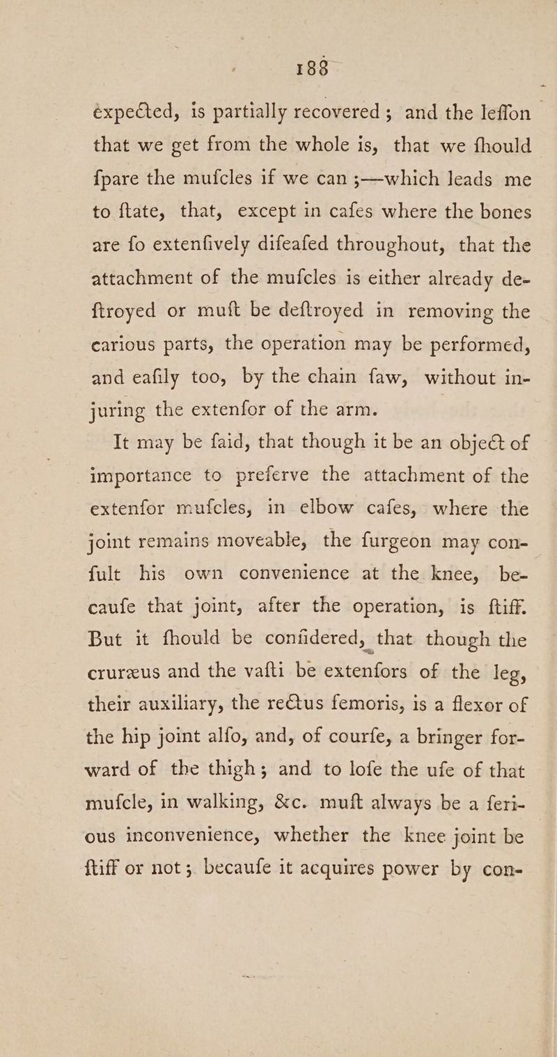 éxpected, is partially recovered; and the leffon that we get from the whole is, that we fhould {pare the mufcles if we can ;—which leads me to flate, that, except in cafes where the bones are fo extenfively difeafed throughout, that the attachment of the mufcles is either already de- ftroyed or muft be deftroyed in removing the carious parts, the operation may be performed, and eafily too, by the chain faw, without in- juring the extenfor of the arm. It may be faid, that though it be an obje&amp; of importance to preferve the attachment of the extenfor mufcles, in elbow cafes, where the joint remains moveable, the furgeon may con- fult his own convenience at the knee, be- | caufe that joint, after the operation, is ftiff. But it fhould be coniidered, - that though the crurzus and the vafti be extenfors of the leg, their auxiliary, the retus femoris, is a flexor of the hip joint alfo, and, of courfe, a bringer for- ward of the thigh; and to lofe the ufe of that mufcle, in walking, &amp;c. muft always be a feri- ous inconvenience, whether the knee joint be {tiff or not; becaufe it acquires power by con-