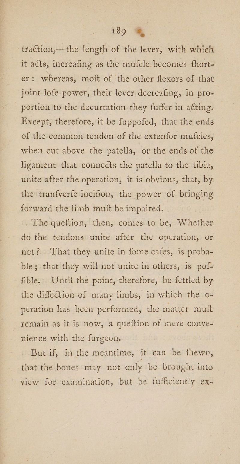 -traCtion,—the length of the lever, with which it acts, increafing as the mufcle. becomes fhort- er: whereas, moit of the other flexors of that joint lofe power, their lever decreafing, in pro- portion to the decurtation they fuffer in acting. Except, therefore, it be fuppofed, that the ends of the common tendon of the extenfor mufcles, when cut above the patella, or the ends of the ligament that connects the patella to the tibia, unite after the operation, it is obvious, that, by the tranfverfe incifion, the power of bringing forward the limb muft be impaired. ‘The queftion, then, comes to be, Whether do the tendons unite after the operation, or not? ‘That they unite in fome cafes, is proba- ble; that they will not unite in others, is pof- fible.. Until the point, therefore, be fettled by the diffetion of many limbs, in which the o- eration has been performed, the matter mult remain as it is now, a queftion of mere conve- nience with the furgeon. But if, in the meantime, it can be fhewn, that the bones may not only be brought into view for examination, but be fuficiently ex-