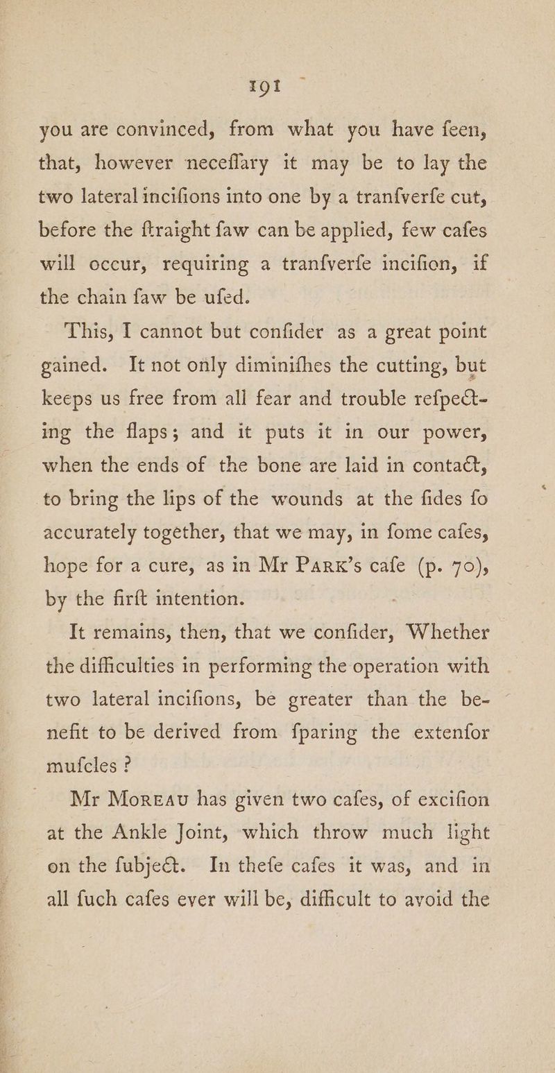 rot you are convinced, from what you have feen, that, however neceflary it may be to lay the two lateral incifions into one by a tranfverfe cut, before the ftraight faw can be applied, few cafes will occur, requiring a tranfverfe incifion, if the chain faw be ufed. This, I cannot but confider as a great point gained. It not only diminifhes the cutting, but keeps us free from all fear and trouble refpect- ing the flaps; and it puts it in our power, when the ends of the bone are laid in contact, to bring the lips of the wounds at the fides fo accurately together, that we may, in fome cafes, hope for a cure, as in Mr Parx’s cafe (p. 70), by the firft intention. It remains, then, that we confider, Whether the difficulties in performing the operation with two lateral incifions, be greater than the be- nefit to be derived from fparing the extenfor mufcles ? Mr Moreav has given two cafes, of excifion at the Ankle Joint, which throw much light on the fubjec&amp;t. In thefe cafes it was, and in all fuch cafes ever will be, difficult to avoid the