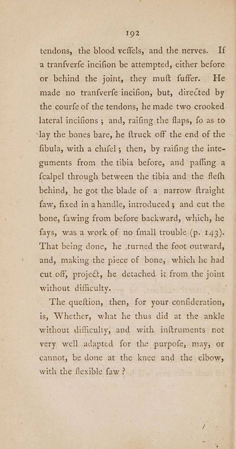 tendons, the blood veffels, and the nerves. — If a tran{verfe incifion be attempted, either before or behind the joint, they muft fuffer. He made no tranfverfe incifion, but, directed by the courfe of the tendons, he made two crooked lateral incifions ; and, raifing the flaps, fo as to ‘lay the bones bare, he ftruck off the end of the fibula, with a chifel; then, by raifing the inte- guments from the tibia before, and pafling a {calpel through between the tibia and the flefh behind, he got the blade of a narrow ftraight faw, fixed in a handle, introduced; and cut the bone, fawing from before backward, which, he fays, was a work of no {mall trouble (p. 143). That being done, he .turned the foot outward, and, making the piece of bone, which he had cut off, project, he detached it from the joint without dificulty. The queftion, then, for your confideration, is, Whether, what he thus did at the ankle without difficulty, and with inftruments not very well adapted for the purpofe, may, or cannot, be done at the knee and the elbow, with the flexible faw ?