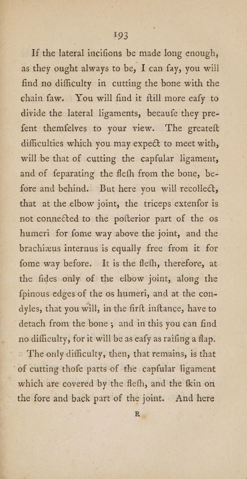 If the lateral incifions be made long enough, as they ought always to be, I can fay, you will find no difficulty in cutting the bone with the chain faw. You will find it itill more eafy to divide the lateral ligaments, becaufe they pre- fent themfelves to your view. The greateft difficulties which you may expe to meet with, will be that of cutting the capfular ligament, and of feparating the flefh from the bone, be- fore and behind. But here you will recolleQ, that at the elbow joint, the triceps extenfor is not connected to the pofterior part of the os humeri for fome way above the joint, and the brachizeus internus is equally free from it for fome way before. It is the flefh, therefore, at the fides only of the elbow joint, along the fpinous edges of the os humeri, and at the con- dyles, that you will, in the firft inftance, have to detach from the bone ; and in this you can find no difliculty, for it will be as eafy as raifing a flap. The only dificulty, then, that remains, is that of cutting thofe parts of the capfular ligament which are covered by the flefh, and the fkin on - the fore and back part of the joint. And here Ry